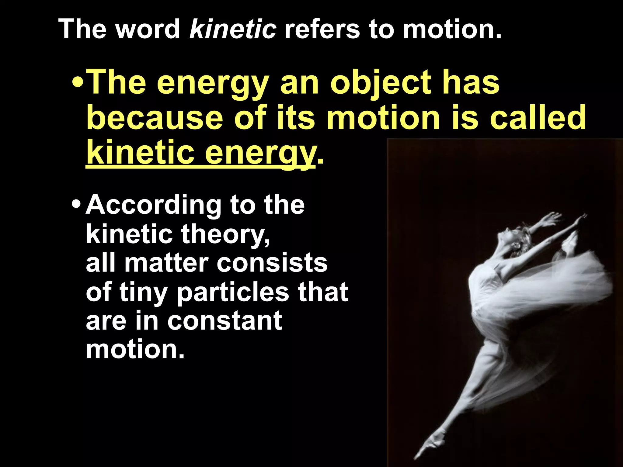 The word kinetic refers to motion.

•The energy an object has
  because of its motion is called
  kinetic energy.
• According to the
  kinetic theory,
  all matter consists
  of tiny particles that
  are in constant
  motion.
 