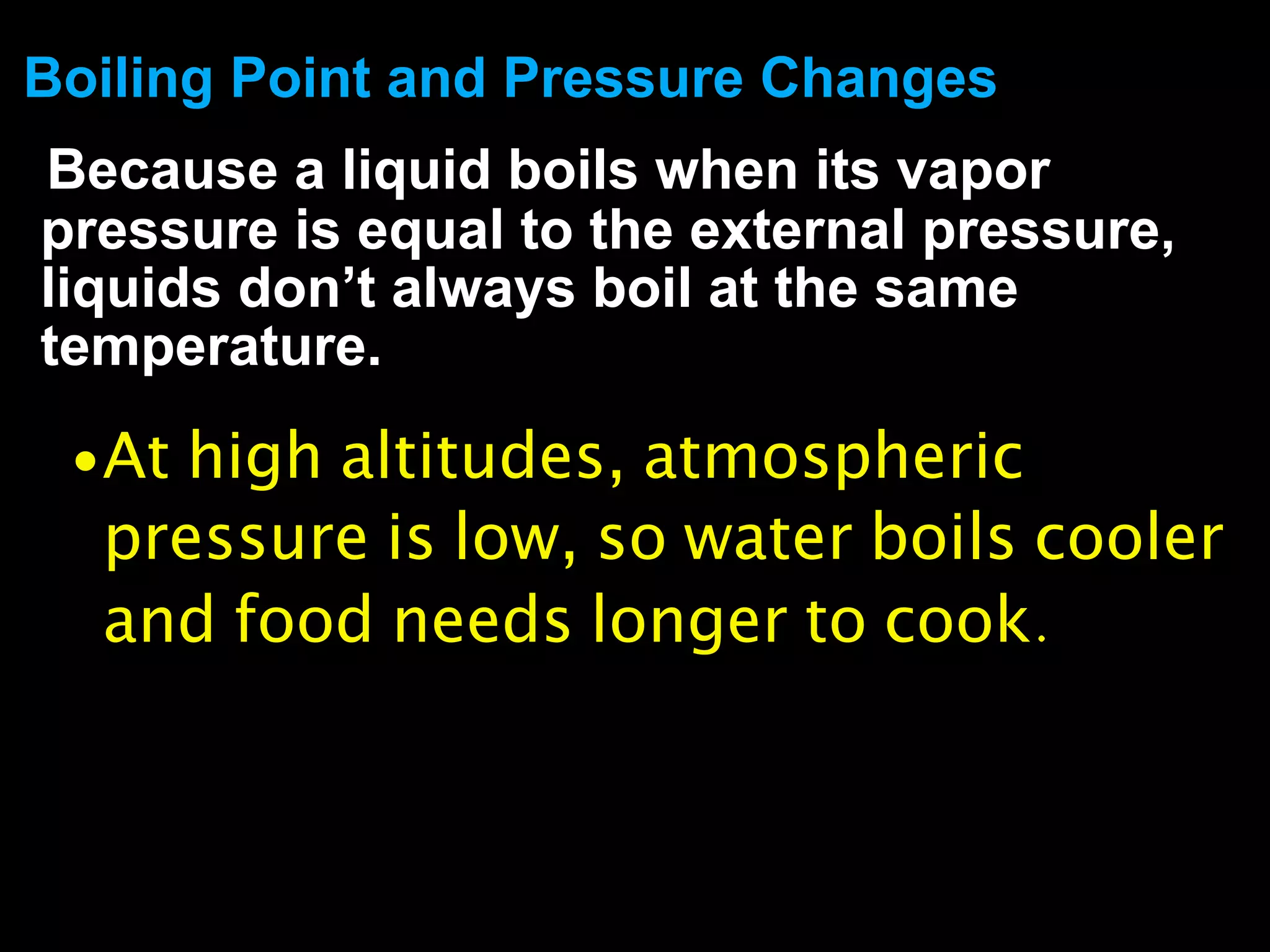 Boiling Point and Pressure Changes
Because a liquid boils when its vapor
pressure is equal to the external pressure,
liquids don’t always boil at the same
temperature.

 • At high altitudes, atmospheric
  pressure is low, so water boils cooler
  and food needs longer to cook.
 
