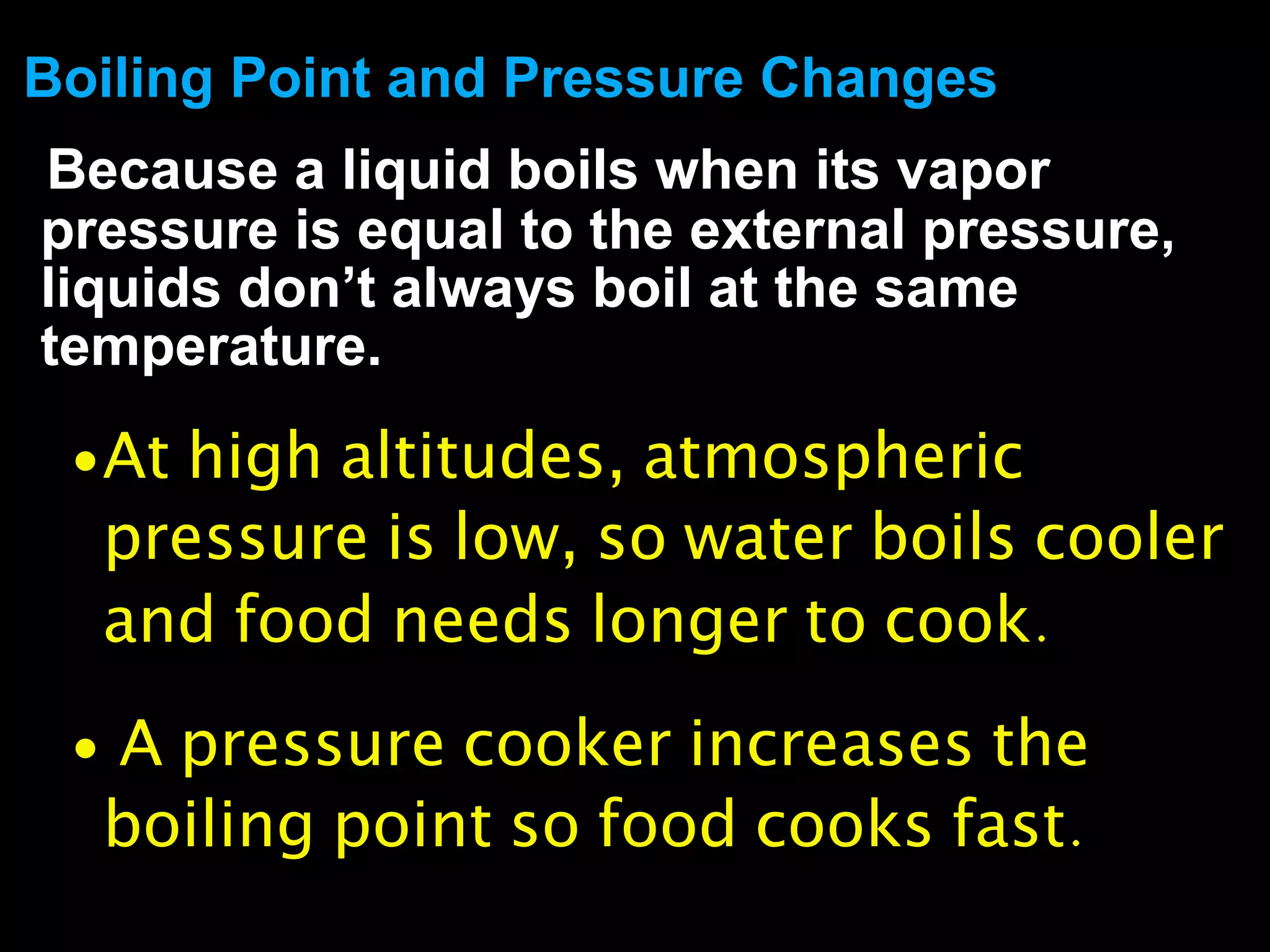 Boiling Point and Pressure Changes
Because a liquid boils when its vapor
pressure is equal to the external pressure,
liquids don’t always boil at the same
temperature.

 • At high altitudes, atmospheric
  pressure is low, so water boils cooler
  and food needs longer to cook.

 • A pressure cooker increases the
  boiling point so food cooks fast.
 