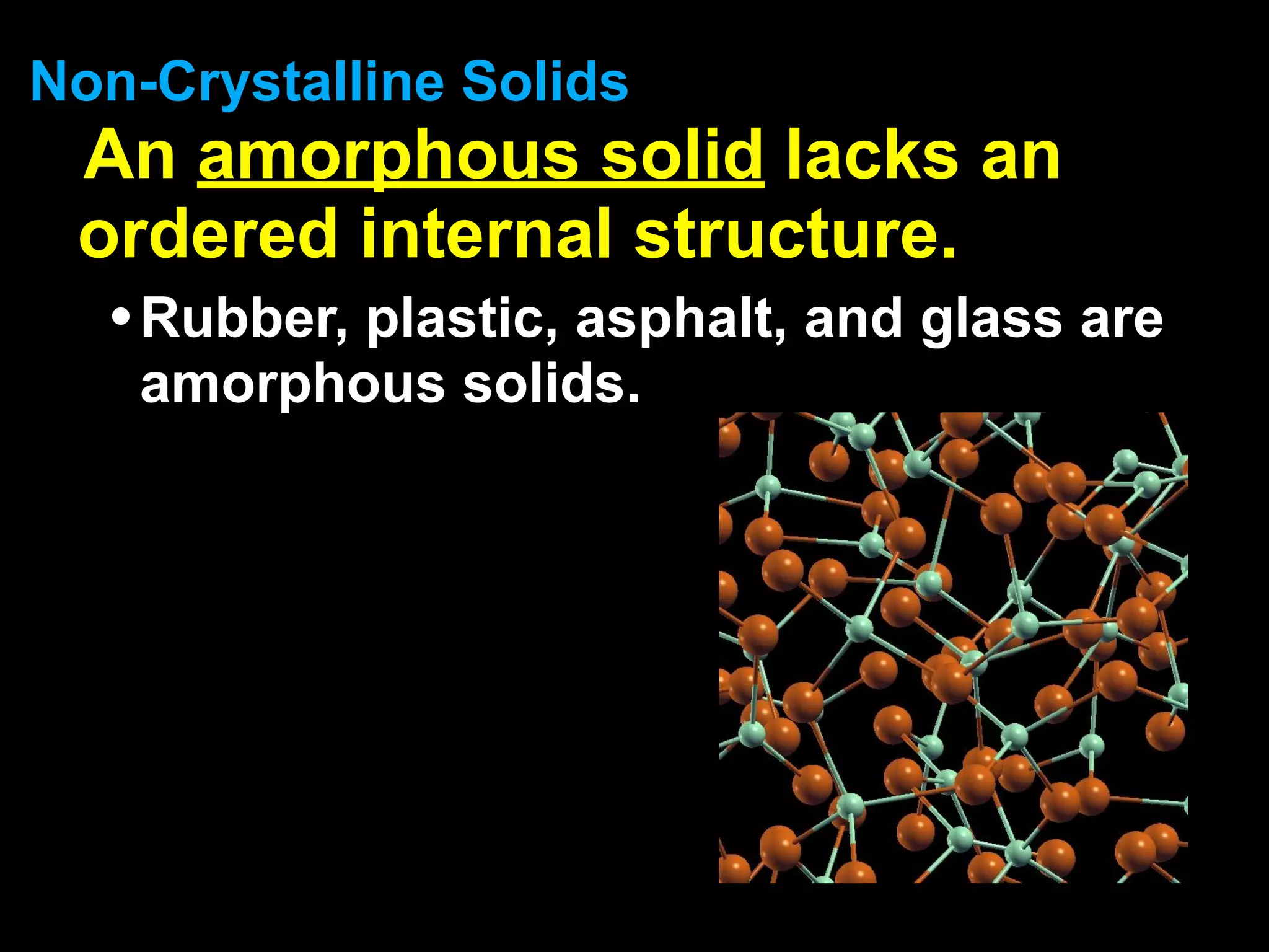 Non-Crystalline Solids
 An amorphous solid lacks an
 ordered internal structure.
  • Rubber, plastic, asphalt, and glass are
    amorphous solids.
 