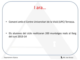 I ara…
• Conveni amb el Centre Universitari de la Visió (UPC) Terrassa.

• Els alumnes del cicle realitzaran 200 muntatges reals al llarg
del curs 2013-14

 