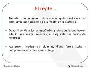 El repte…
• Treballar conjuntament tots els continguts curriculars del
cicle, amb una aproximació a la realitat de la professió.
• Donar-li sentit a les competències professionals que havien
adquirit els nostres alumnes, al llarg dels dos cursos de
formació.
• Aconseguir implicar als alumnes, d’una forma activa i
compromesa, en el seu aprenentatge.

Departament d’Òptica

INS. Joan Brossa

 
