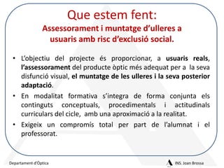 Que estem fent:
Assessorament i muntatge d’ulleres a
usuaris amb risc d’exclusió social.
• L’objectiu del projecte és proporcionar, a usuaris reals,
l’assessorament del producte òptic més adequat per a la seva
disfunció visual, el muntatge de les ulleres i la seva posterior
adaptació.
• En modalitat formativa s’integra de forma conjunta els
continguts conceptuals, procedimentals i actitudinals
curriculars del cicle, amb una aproximació a la realitat.
• Exigeix un compromís total per part de l’alumnat i el
professorat.

Departament d’Òptica

INS. Joan Brossa

 
