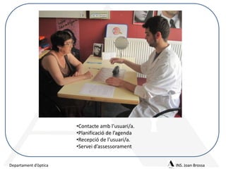 •Contacte amb l’usuari/a.
•Planificació de l’agenda
•Recepció de l’usuari/a.
•Servei d’assessorament
Departament d’òptica

INS. Joan Brossa

 