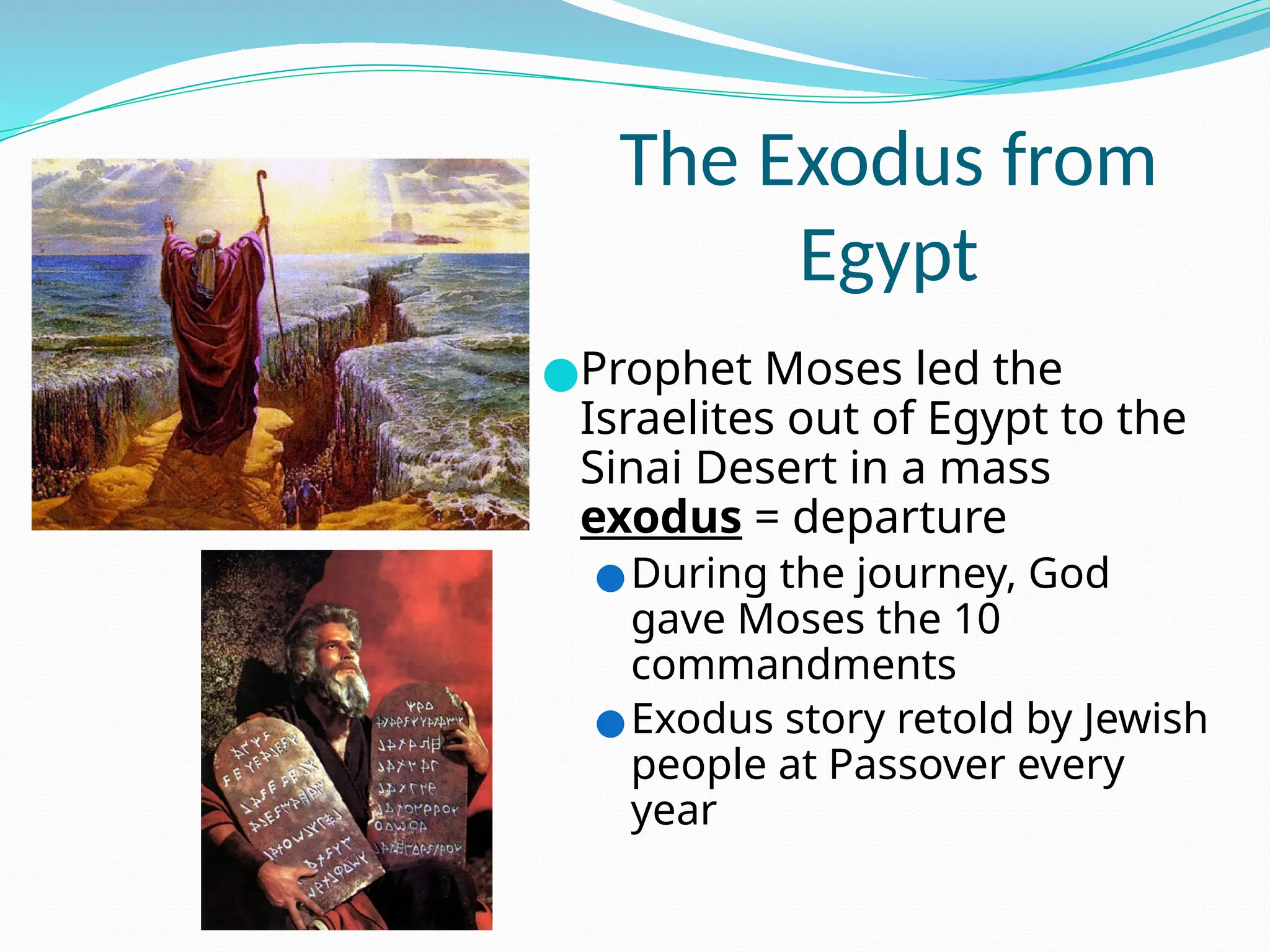 The Exodus from
Egypt
●Prophet Moses led the
Israelites out of Egypt to the
Sinai Desert in a mass
exodus = departure
●During the journey, God
gave Moses the 10
commandments
●Exodus story retold by Jewish
people at Passover every
year
 
