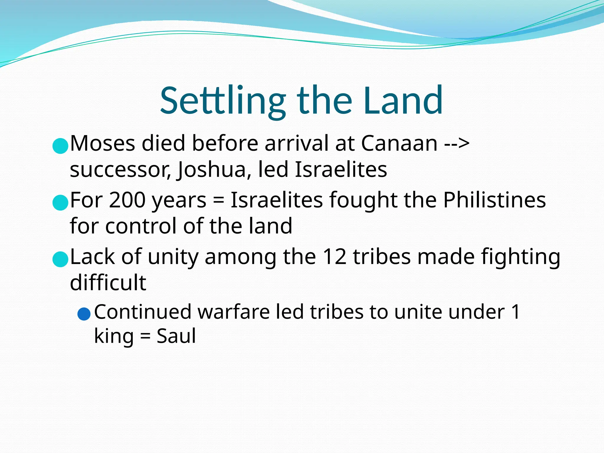 Settling the Land
●Moses died before arrival at Canaan -->
successor, Joshua, led Israelites
●For 200 years = Israelites fought the Philistines
for control of the land
●Lack of unity among the 12 tribes made fighting
difficult
●Continued warfare led tribes to unite under 1
king = Saul
 