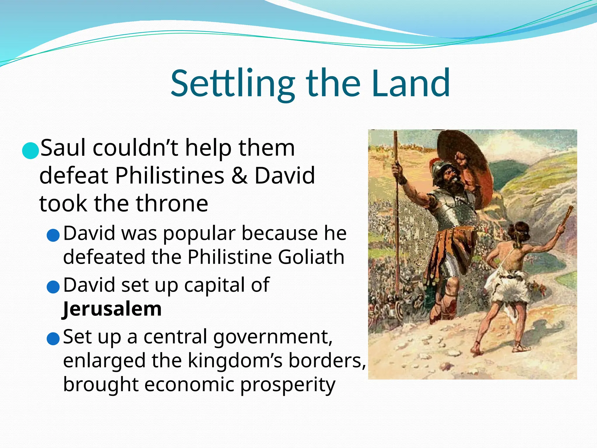 Settling the Land
●Saul couldn’t help them
defeat Philistines & David
took the throne
●David was popular because he
defeated the Philistine Goliath
●David set up capital of
Jerusalem
●Set up a central government,
enlarged the kingdom’s borders,
brought economic prosperity
 