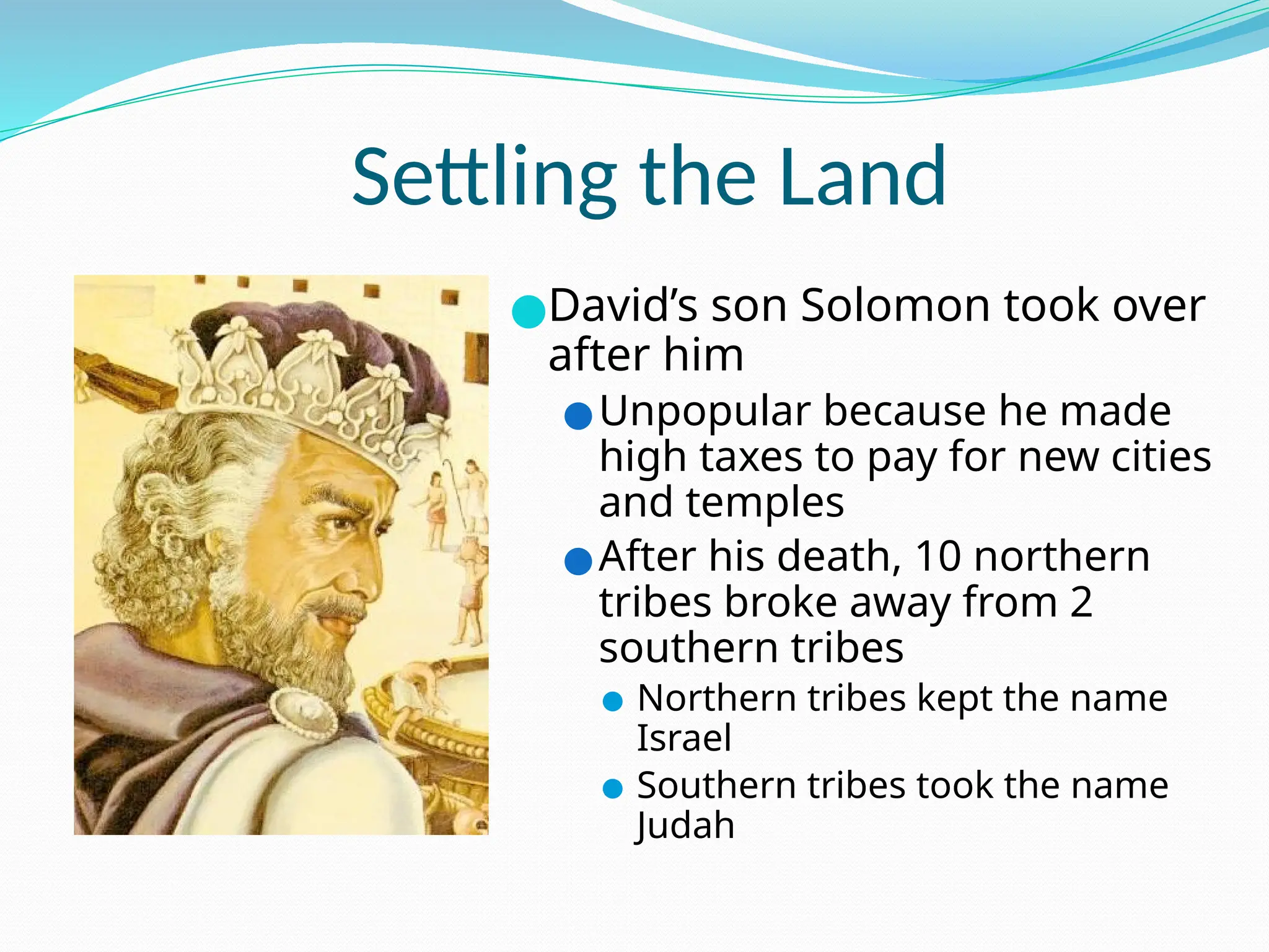 Settling the Land
●David’s son Solomon took over
after him
●Unpopular because he made
high taxes to pay for new cities
and temples
●After his death, 10 northern
tribes broke away from 2
southern tribes
● Northern tribes kept the name
Israel
● Southern tribes took the name
Judah
 