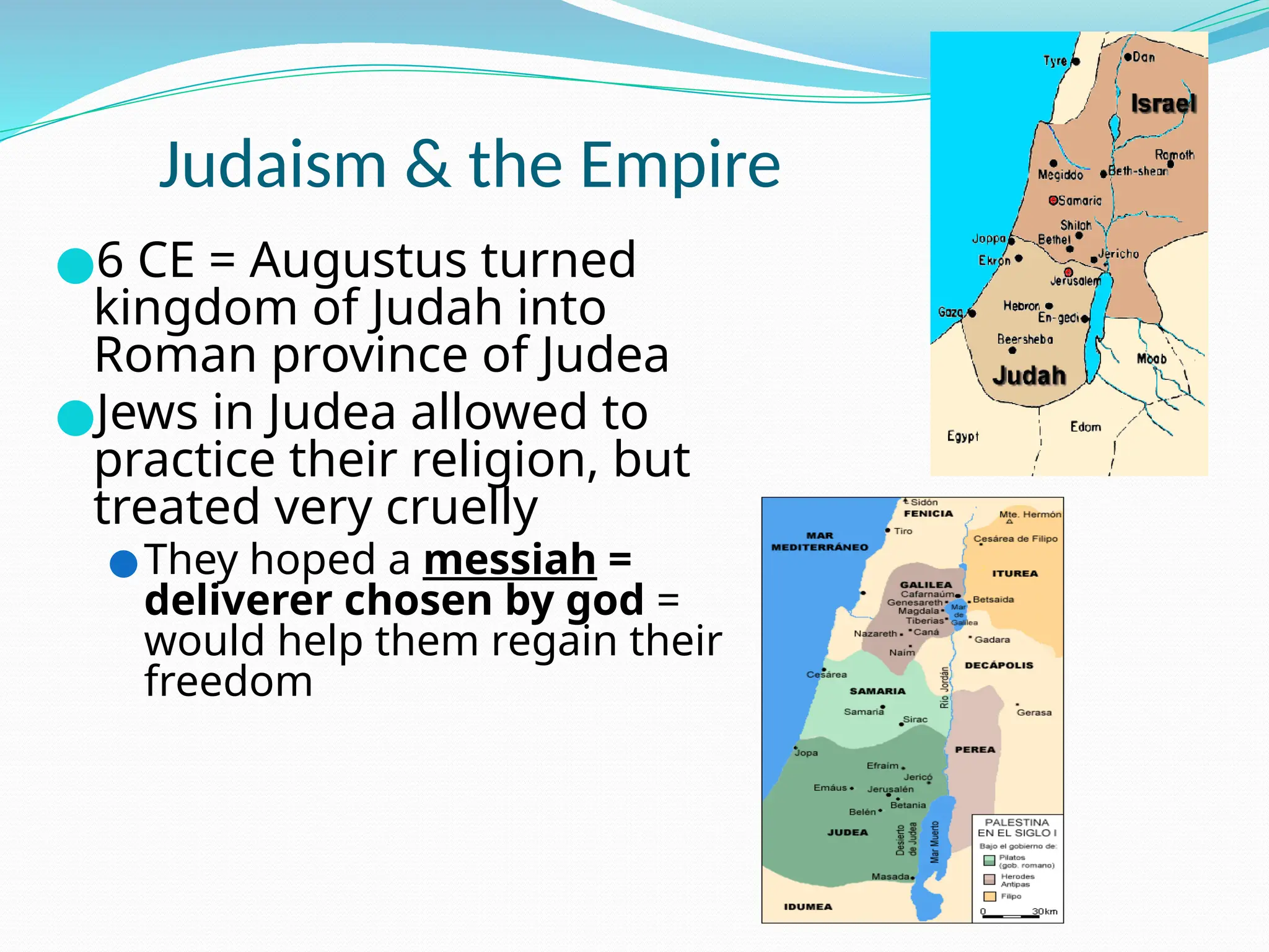 Judaism & the Empire
●6 CE = Augustus turned
kingdom of Judah into
Roman province of Judea
●Jews in Judea allowed to
practice their religion, but
treated very cruelly
●They hoped a messiah =
deliverer chosen by god =
would help them regain their
freedom
 