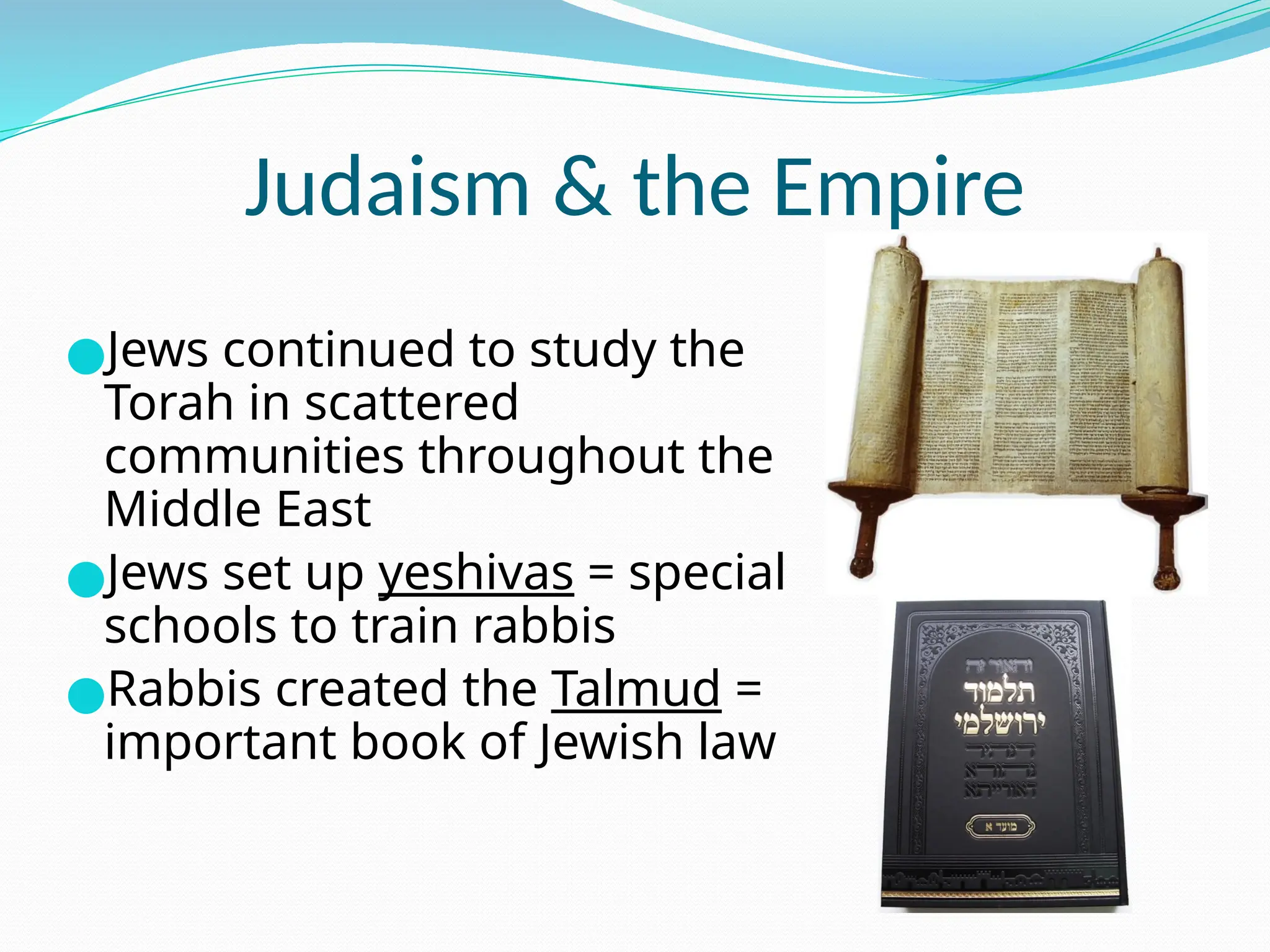 Judaism & the Empire
●Jews continued to study the
Torah in scattered
communities throughout the
Middle East
●Jews set up yeshivas = special
schools to train rabbis
●Rabbis created the Talmud =
important book of Jewish law
 