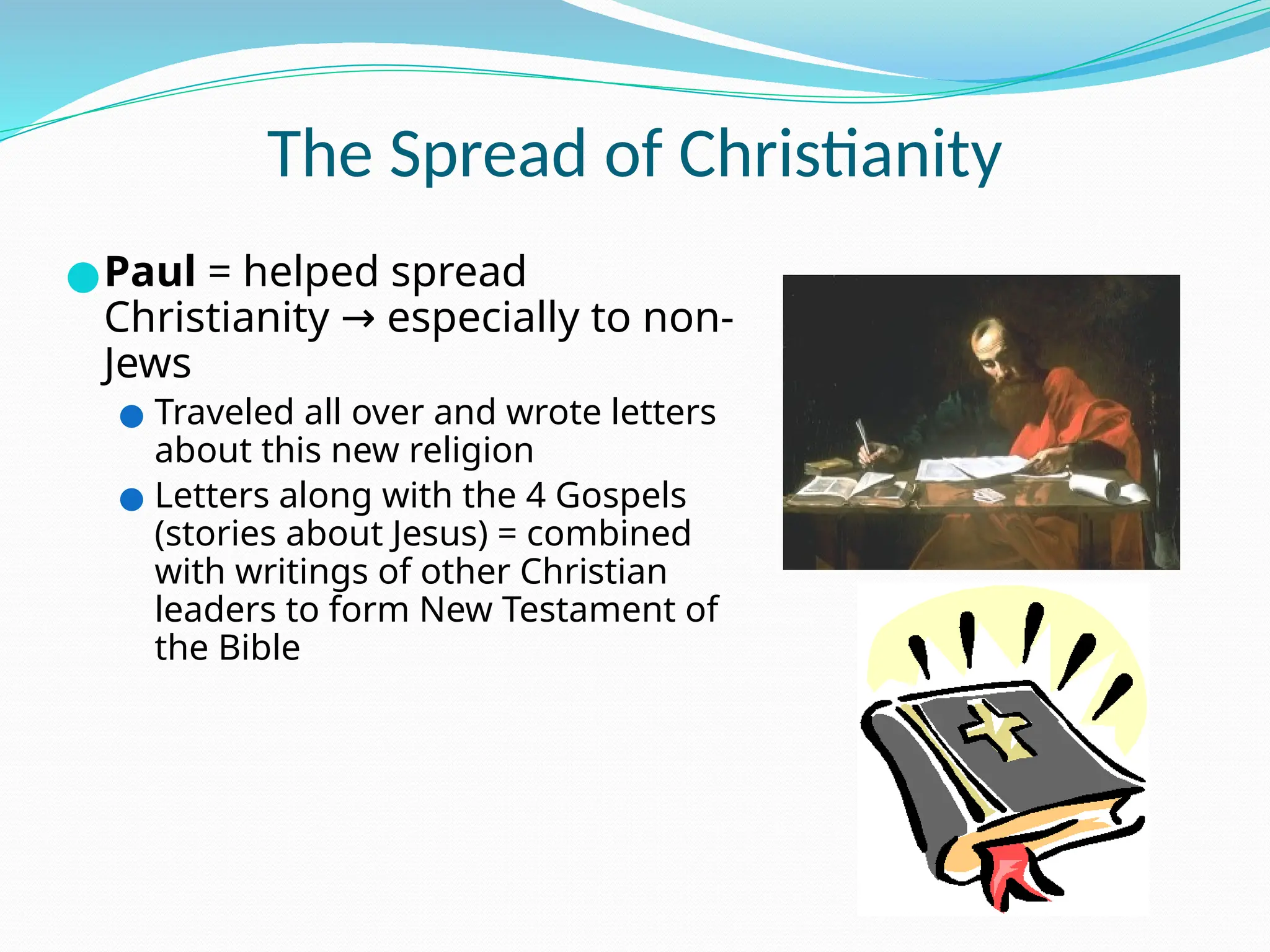 The Spread of Christianity
●Paul = helped spread
Christianity especially to non-
→
Jews
● Traveled all over and wrote letters
about this new religion
● Letters along with the 4 Gospels
(stories about Jesus) = combined
with writings of other Christian
leaders to form New Testament of
the Bible
 