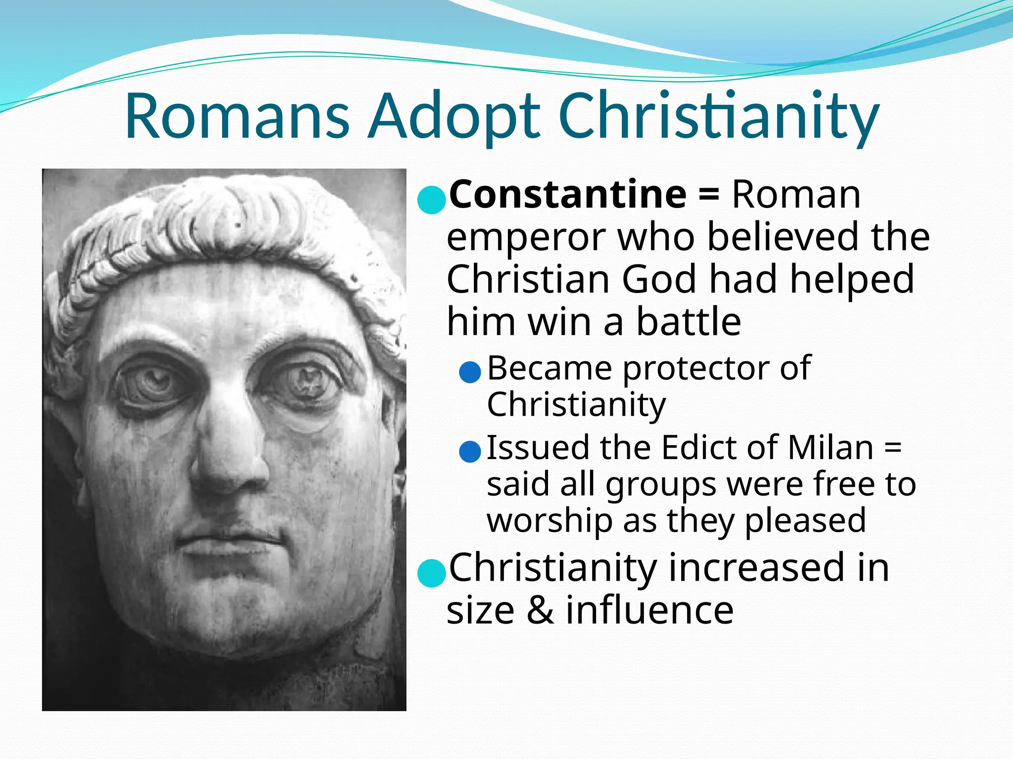 Romans Adopt Christianity
●Constantine = Roman
emperor who believed the
Christian God had helped
him win a battle
●Became protector of
Christianity
●Issued the Edict of Milan =
said all groups were free to
worship as they pleased
●Christianity increased in
size & influence
 