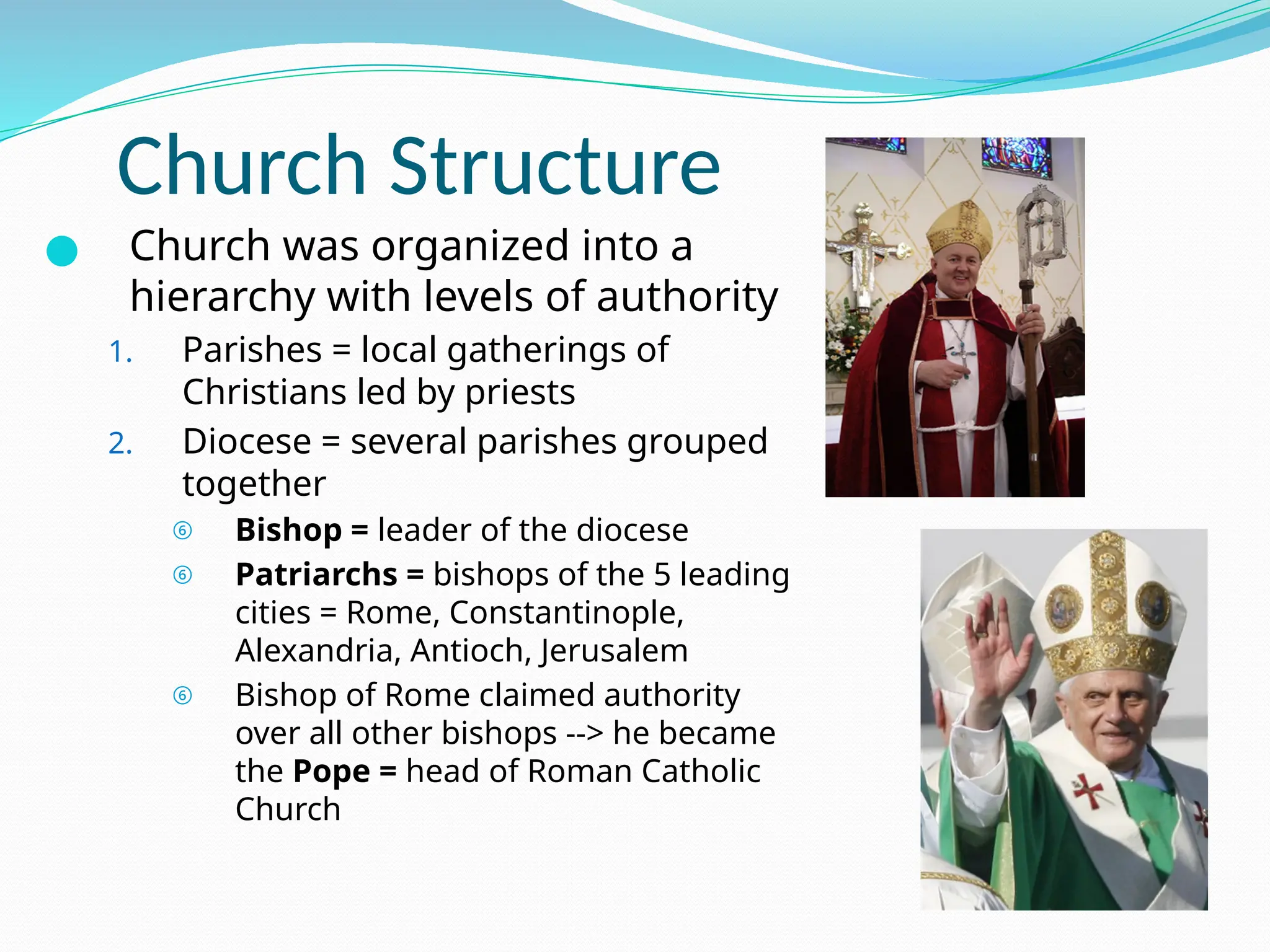 Church Structure
● Church was organized into a
hierarchy with levels of authority
1. Parishes = local gatherings of
Christians led by priests
2. Diocese = several parishes grouped
together
⑥ Bishop = leader of the diocese
⑥ Patriarchs = bishops of the 5 leading
cities = Rome, Constantinople,
Alexandria, Antioch, Jerusalem
⑥ Bishop of Rome claimed authority
over all other bishops --> he became
the Pope = head of Roman Catholic
Church
 