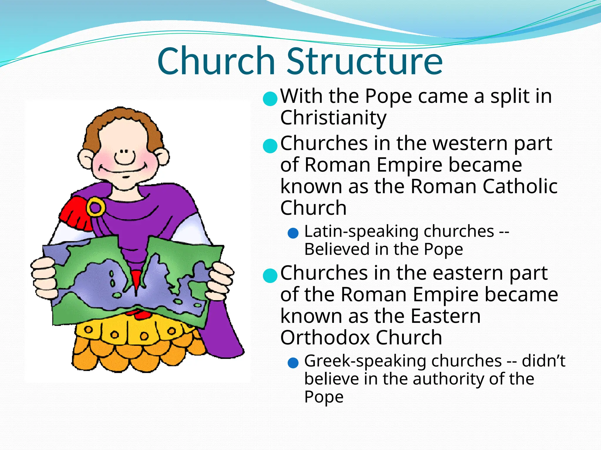 Church Structure
●With the Pope came a split in
Christianity
●Churches in the western part
of Roman Empire became
known as the Roman Catholic
Church
● Latin-speaking churches --
Believed in the Pope
●Churches in the eastern part
of the Roman Empire became
known as the Eastern
Orthodox Church
● Greek-speaking churches -- didn’t
believe in the authority of the
Pope
 