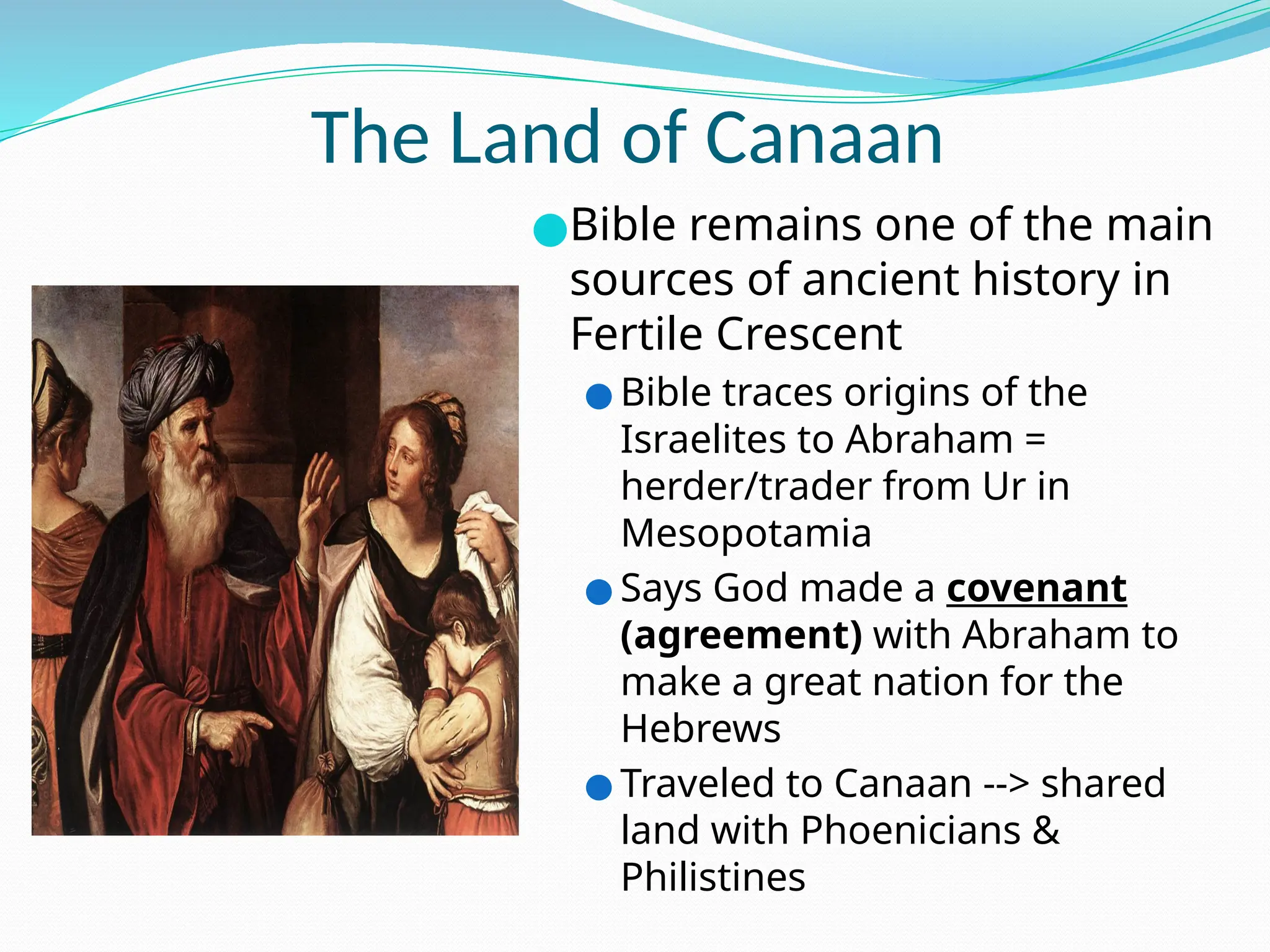 The Land of Canaan
●Bible remains one of the main
sources of ancient history in
Fertile Crescent
● Bible traces origins of the
Israelites to Abraham =
herder/trader from Ur in
Mesopotamia
● Says God made a covenant
(agreement) with Abraham to
make a great nation for the
Hebrews
● Traveled to Canaan --> shared
land with Phoenicians &
Philistines
 
