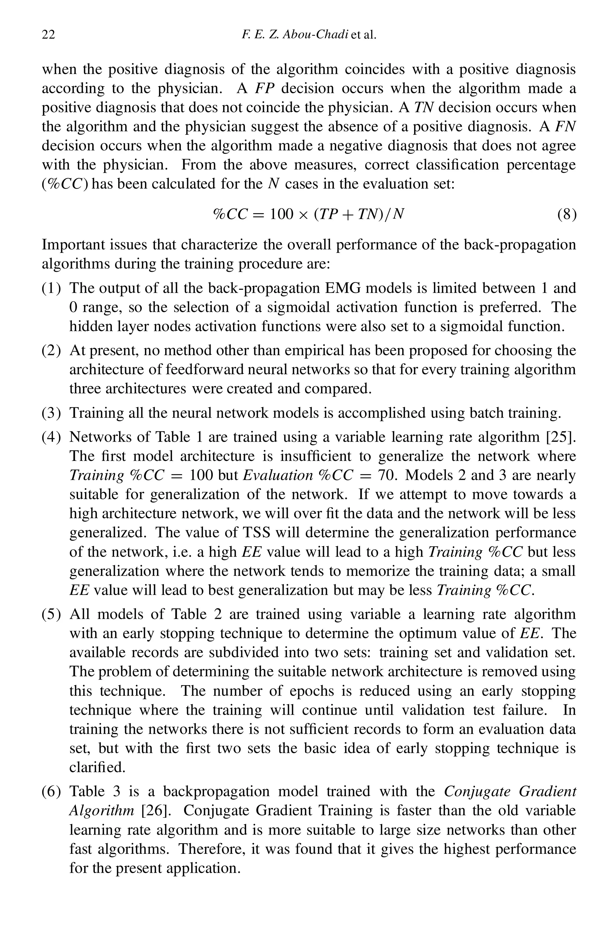 22 F. E. Z. Abou-Chadi et al.
when the positive diagnosis of the algorithm coincides with a positive diagnosis
according to the physician. A FP decision occurs when the algorithm made a
positive diagnosis that does not coincide the physician. A TN decision occurs when
the algorithm and the physician suggest the absence of a positive diagnosis. A FN
decision occurs when the algorithm made a negative diagnosis that does not agree
with the physician. From the above measures, correct classi cation percentage
(%CC) has been calculated for the N cases in the evaluation set:
%CC D 100 £ .TP C TN/=N (8)
Important issues that characterize the overall performance of the back-propagation
algorithms during the training procedure are:
(1) The output of all the back-propagation EMG models is limited between 1 and
0 range, so the selection of a sigmoidal activation function is preferred. The
hidden layer nodes activation functions were also set to a sigmoidal function.
(2) At present, no method other than empirical has been proposed for choosing the
architecture of feedforward neural networks so that for every training algorithm
three architectures were created and compared.
(3) Training all the neural network models is accomplished using batch training.
(4) Networks of Table 1 are trained using a variable learning rate algorithm [25].
The rst model architecture is insuf cient to generalize the network where
Training %CC D 100 but Evaluation %CC D 70. Models 2 and 3 are nearly
suitable for generalization of the network. If we attempt to move towards a
high architecture network, we will over t the data and the network will be less
generalized. The value of TSS will determine the generalization performance
of the network, i.e. a high EE value will lead to a high Training %CC but less
generalization where the network tends to memorize the training data; a small
EE value will lead to best generalization but may be less Training %CC.
(5) All models of Table 2 are trained using variable a learning rate algorithm
with an early stopping technique to determine the optimum value of EE. The
available records are subdivided into two sets: training set and validation set.
The problem of determining the suitable network architecture is removed using
this technique. The number of epochs is reduced using an early stopping
technique where the training will continue until validation test failure. In
training the networks there is not suf cient records to form an evaluation data
set, but with the rst two sets the basic idea of early stopping technique is
clari ed.
(6) Table 3 is a backpropagation model trained with the Conjugate Gradient
Algorithm [26]. Conjugate Gradient Training is faster than the old variable
learning rate algorithm and is more suitable to large size networks than other
fast algorithms. Therefore, it was found that it gives the highest performance
for the present application.
 
