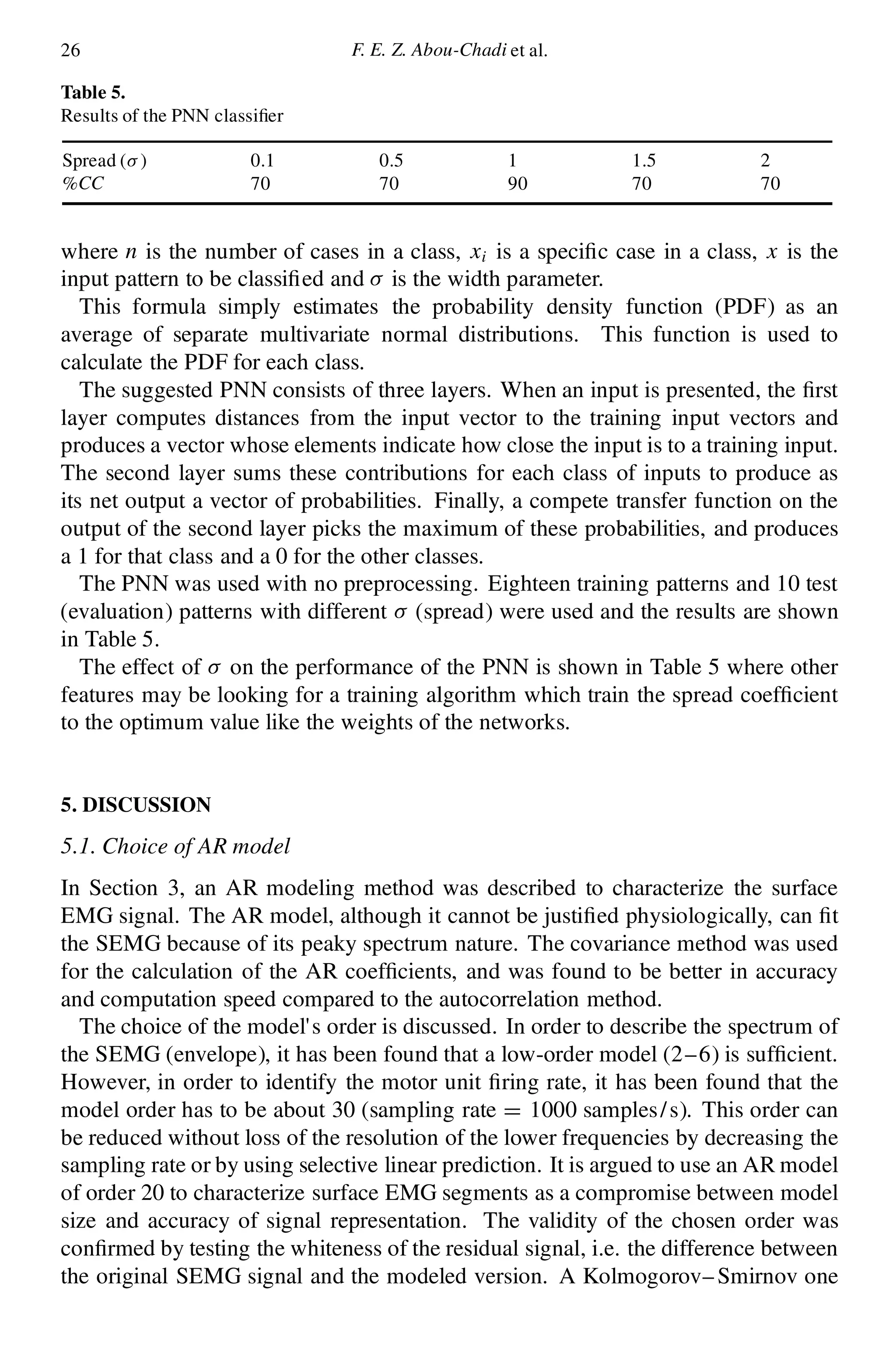 26 F. E. Z. Abou-Chadi et al.
Table 5.
Results of the PNN classi er
Spread (¾ ) 0.1 0.5 1 1.5 2
%CC 70 70 90 70 70
where n is the number of cases in a class, xi is a speci c case in a class, x is the
input pattern to be classi ed and ¾ is the width parameter.
This formula simply estimates the probability density function (PDF) as an
average of separate multivariate normal distributions. This function is used to
calculate the PDF for each class.
The suggested PNN consists of three layers. When an input is presented, the rst
layer computes distances from the input vector to the training input vectors and
produces a vector whose elements indicate how close the input is to a training input.
The second layer sums these contributions for each class of inputs to produce as
its net output a vector of probabilities. Finally, a compete transfer function on the
output of the second layer picks the maximum of these probabilities, and produces
a 1 for that class and a 0 for the other classes.
The PNN was used with no preprocessing. Eighteen training patterns and 10 test
(evaluation) patterns with different ¾ (spread) were used and the results are shown
in Table 5.
The effect of ¾ on the performance of the PNN is shown in Table 5 where other
features may be looking for a training algorithm which train the spread coef cient
to the optimum value like the weights of the networks.
5. DISCUSSION
5.1. Choice of AR model
In Section 3, an AR modeling method was described to characterize the surface
EMG signal. The AR model, although it cannot be justi ed physiologically, can t
the SEMG because of its peaky spectrum nature. The covariance method was used
for the calculation of the AR coef cients, and was found to be better in accuracy
and computation speed compared to the autocorrelation method.
The choice of the model’s order is discussed. In order to describe the spectrum of
the SEMG (envelope), it has been found that a low-order model (2–6) is suf cient.
However, in order to identify the motor unit ring rate, it has been found that the
model order has to be about 30 (sampling rate D 1000 samples/s). This order can
be reduced without loss of the resolution of the lower frequencies by decreasing the
sampling rate or by using selective linear prediction. It is argued to use an AR model
of order 20 to characterize surface EMG segments as a compromise between model
size and accuracy of signal representation. The validity of the chosen order was
con rmed by testing the whiteness of the residual signal, i.e. the difference between
the original SEMG signal and the modeled version. A Kolmogorov–Smirnov one
 