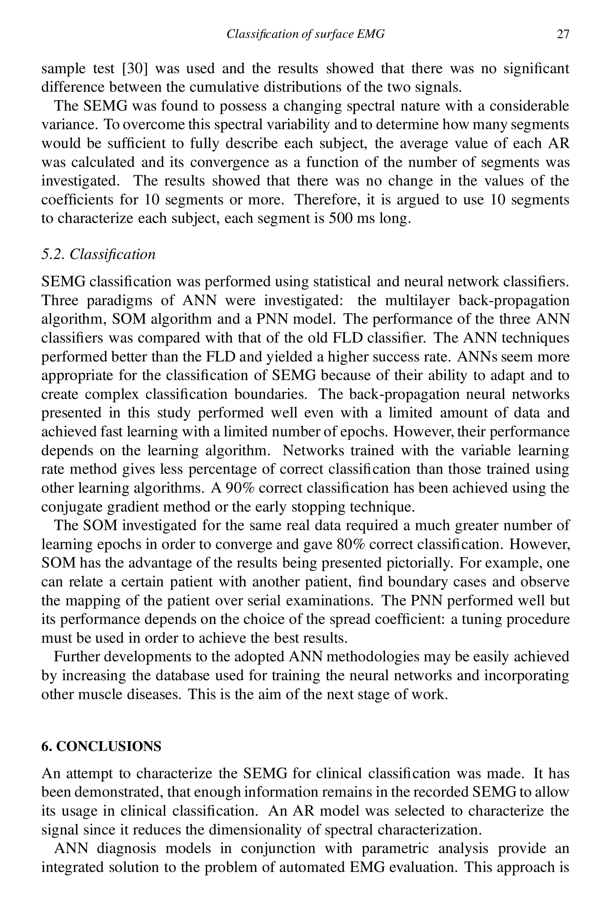 Classi cation of surface EMG 27
sample test [30] was used and the results showed that there was no signi cant
difference between the cumulative distributions of the two signals.
The SEMG was found to possess a changing spectral nature with a considerable
variance. To overcome this spectral variability and to determine how many segments
would be suf cient to fully describe each subject, the average value of each AR
was calculated and its convergence as a function of the number of segments was
investigated. The results showed that there was no change in the values of the
coef cients for 10 segments or more. Therefore, it is argued to use 10 segments
to characterize each subject, each segment is 500 ms long.
5.2. Classi cation
SEMG classi cation was performed using statistical and neural network classi ers.
Three paradigms of ANN were investigated: the multilayer back-propagation
algorithm, SOM algorithm and a PNN model. The performance of the three ANN
classi ers was compared with that of the old FLD classi er. The ANN techniques
performed better than the FLD and yielded a higher success rate. ANNs seem more
appropriate for the classi cation of SEMG because of their ability to adapt and to
create complex classi cation boundaries. The back-propagation neural networks
presented in this study performed well even with a limited amount of data and
achieved fast learning with a limited number of epochs. However, their performance
depends on the learning algorithm. Networks trained with the variable learning
rate method gives less percentage of correct classi cation than those trained using
other learning algorithms. A 90% correct classi cation has been achieved using the
conjugate gradient method or the early stopping technique.
The SOM investigated for the same real data required a much greater number of
learning epochs in order to converge and gave 80% correct classi cation. However,
SOM has the advantage of the results being presented pictorially. For example, one
can relate a certain patient with another patient, nd boundary cases and observe
the mapping of the patient over serial examinations. The PNN performed well but
its performance depends on the choice of the spread coef cient: a tuning procedure
must be used in order to achieve the best results.
Further developments to the adopted ANN methodologies may be easily achieved
by increasing the database used for training the neural networks and incorporating
other muscle diseases. This is the aim of the next stage of work.
6. CONCLUSIONS
An attempt to characterize the SEMG for clinical classi cation was made. It has
been demonstrated, that enough information remains in the recorded SEMG to allow
its usage in clinical classi cation. An AR model was selected to characterize the
signal since it reduces the dimensionality of spectral characterization.
ANN diagnosis models in conjunction with parametric analysis provide an
integrated solution to the problem of automated EMG evaluation. This approach is
 