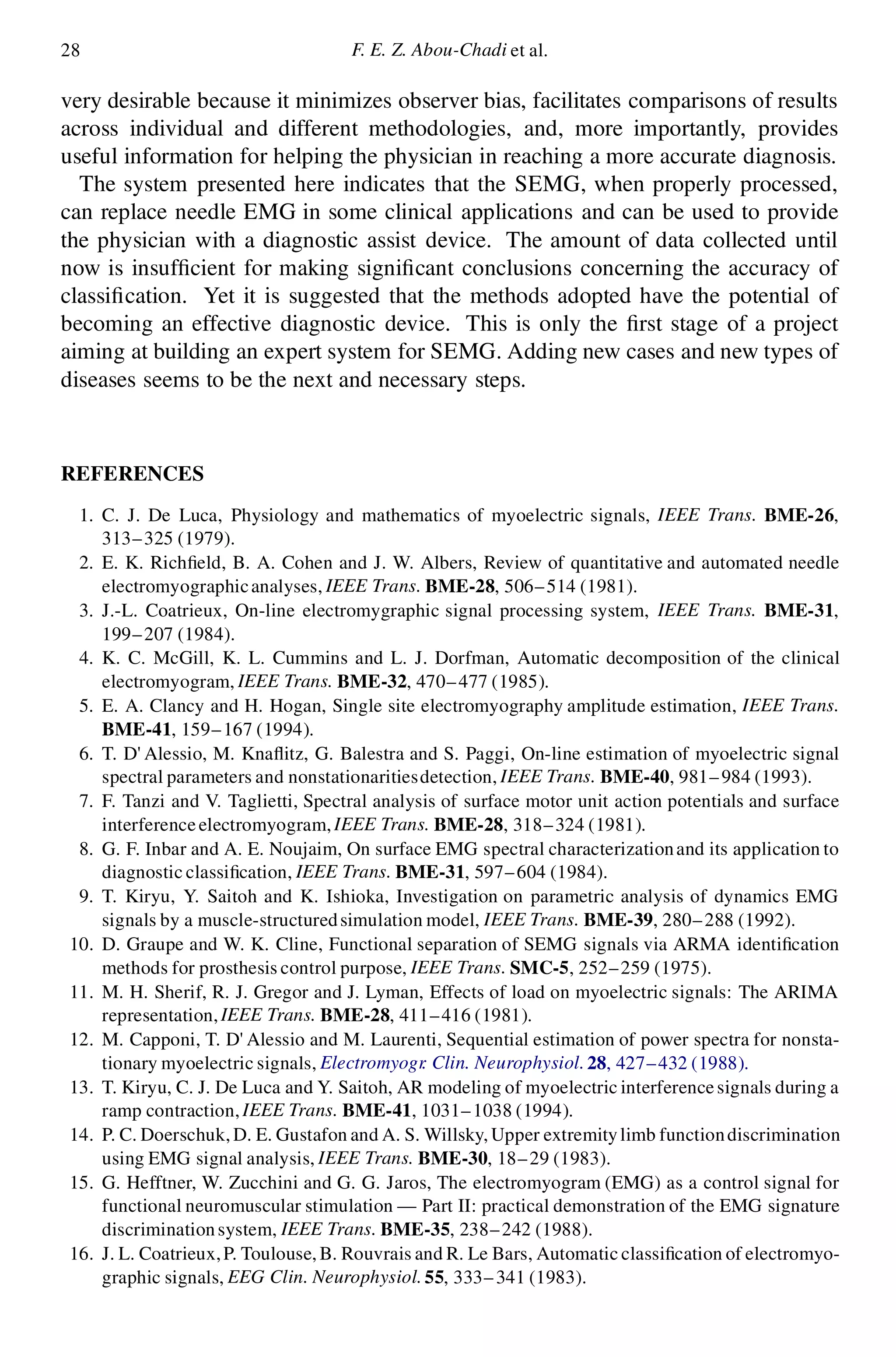 28 F. E. Z. Abou-Chadi et al.
very desirable because it minimizes observer bias, facilitates comparisons of results
across individual and different methodologies, and, more importantly, provides
useful information for helping the physician in reaching a more accurate diagnosis.
The system presented here indicates that the SEMG, when properly processed,
can replace needle EMG in some clinical applications and can be used to provide
the physician with a diagnostic assist device. The amount of data collected until
now is insuf cient for making signi cant conclusions concerning the accuracy of
classi cation. Yet it is suggested that the methods adopted have the potential of
becoming an effective diagnostic device. This is only the rst stage of a project
aiming at building an expert system for SEMG. Adding new cases and new types of
diseases seems to be the next and necessary steps.
REFERENCES
1. C. J. De Luca, Physiology and mathematics of myoelectric signals, IEEE Trans. BME-26,
313–325 (1979).
2. E. K. Rich eld, B. A. Cohen and J. W. Albers, Review of quantitative and automated needle
electromyographicanalyses, IEEE Trans. BME-28, 506–514 (1981).
3. J.-L. Coatrieux, On-line electromygraphic signal processing system, IEEE Trans. BME-31,
199–207 (1984).
4. K. C. McGill, K. L. Cummins and L. J. Dorfman, Automatic decomposition of the clinical
electromyogram, IEEE Trans. BME-32, 470–477 (1985).
5. E. A. Clancy and H. Hogan, Single site electromyography amplitude estimation, IEEE Trans.
BME-41, 159–167 (1994).
6. T. D’ Alessio, M. Kna itz, G. Balestra and S. Paggi, On-line estimation of myoelectric signal
spectral parameters and nonstationaritiesdetection, IEEE Trans. BME-40, 981–984 (1993).
7. F. Tanzi and V. Taglietti, Spectral analysis of surface motor unit action potentials and surface
interferenceelectromyogram,IEEE Trans. BME-28, 318–324 (1981).
8. G. F. Inbar and A. E. Noujaim, On surface EMG spectral characterizationand its application to
diagnostic classi cation, IEEE Trans. BME-31, 597–604 (1984).
9. T. Kiryu, Y. Saitoh and K. Ishioka, Investigation on parametric analysis of dynamics EMG
signals by a muscle-structuredsimulation model, IEEE Trans. BME-39, 280–288 (1992).
10. D. Graupe and W. K. Cline, Functional separation of SEMG signals via ARMA identi cation
methods for prosthesis control purpose, IEEE Trans. SMC-5, 252–259 (1975).
11. M. H. Sherif, R. J. Gregor and J. Lyman, Effects of load on myoelectric signals: The ARIMA
representation,IEEE Trans. BME-28, 411–416 (1981).
12. M. Capponi, T. D’ Alessio and M. Laurenti, Sequential estimation of power spectra for nonsta-
tionary myoelectric signals, Electromyogr. Clin. Neurophysiol.28, 427–432 (1988).
13. T. Kiryu, C. J. De Luca and Y. Saitoh, AR modeling of myoelectric interferencesignals during a
ramp contraction,IEEE Trans. BME-41, 1031–1038 (1994).
14. P. C. Doerschuk,D. E. Gustafon and A. S. Willsky, Upper extremitylimb functiondiscrimination
using EMG signal analysis, IEEE Trans. BME-30, 18–29 (1983).
15. G. Hefftner, W. Zucchini and G. G. Jaros, The electromyogram (EMG) as a control signal for
functional neuromuscular stimulation — Part II: practical demonstration of the EMG signature
discriminationsystem, IEEE Trans. BME-35, 238–242 (1988).
16. J. L. Coatrieux,P. Toulouse, B. Rouvrais and R. Le Bars, Automatic classi cation of electromyo-
graphic signals, EEG Clin. Neurophysiol.55, 333–341 (1983).
 