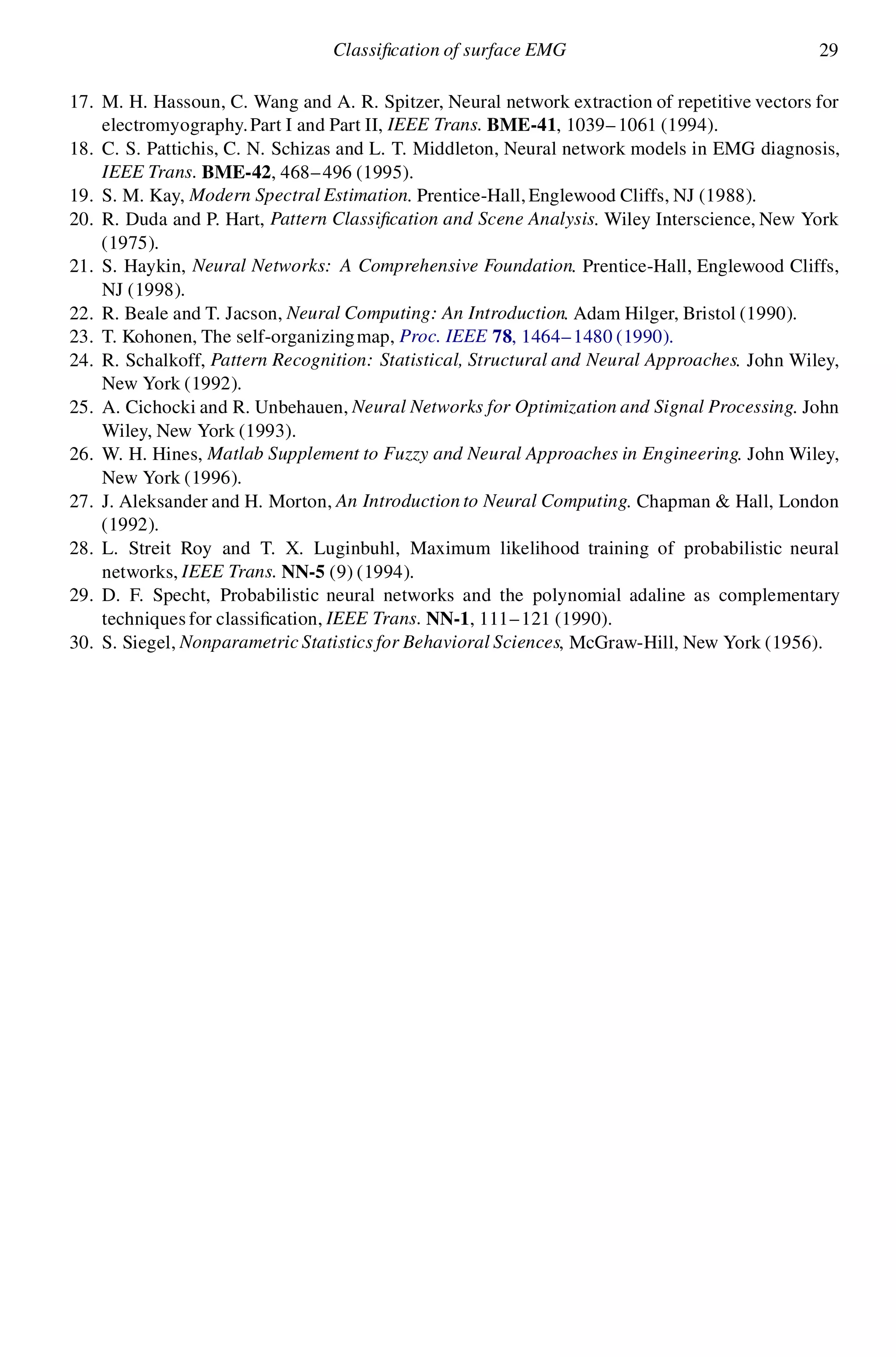 Classi cation of surface EMG 29
17. M. H. Hassoun, C. Wang and A. R. Spitzer, Neural network extraction of repetitive vectors for
electromyography.Part I and Part II, IEEE Trans. BME-41, 1039–1061 (1994).
18. C. S. Pattichis, C. N. Schizas and L. T. Middleton, Neural network models in EMG diagnosis,
IEEE Trans. BME-42, 468–496 (1995).
19. S. M. Kay, Modern Spectral Estimation. Prentice-Hall,Englewood Cliffs, NJ (1988).
20. R. Duda and P. Hart, Pattern Classi cation and Scene Analysis. Wiley Interscience, New York
(1975).
21. S. Haykin, Neural Networks: A Comprehensive Foundation. Prentice-Hall, Englewood Cliffs,
NJ (1998).
22. R. Beale and T. Jacson, Neural Computing: An Introduction. Adam Hilger, Bristol (1990).
23. T. Kohonen, The self-organizingmap, Proc. IEEE 78, 1464–1480 (1990).
24. R. Schalkoff, Pattern Recognition: Statistical, Structural and Neural Approaches. John Wiley,
New York (1992).
25. A. Cichocki and R. Unbehauen, Neural Networks for Optimization and Signal Processing. John
Wiley, New York (1993).
26. W. H. Hines, Matlab Supplement to Fuzzy and Neural Approaches in Engineering. John Wiley,
New York (1996).
27. J. Aleksander and H. Morton, An Introduction to Neural Computing. Chapman & Hall, London
(1992).
28. L. Streit Roy and T. X. Luginbuhl, Maximum likelihood training of probabilistic neural
networks, IEEE Trans. NN-5 (9) (1994).
29. D. F. Specht, Probabilistic neural networks and the polynomial adaline as complementary
techniques for classi cation, IEEE Trans. NN-1, 111–121 (1990).
30. S. Siegel, Nonparametric Statistics for Behavioral Sciences, McGraw-Hill, New York (1956).
 
