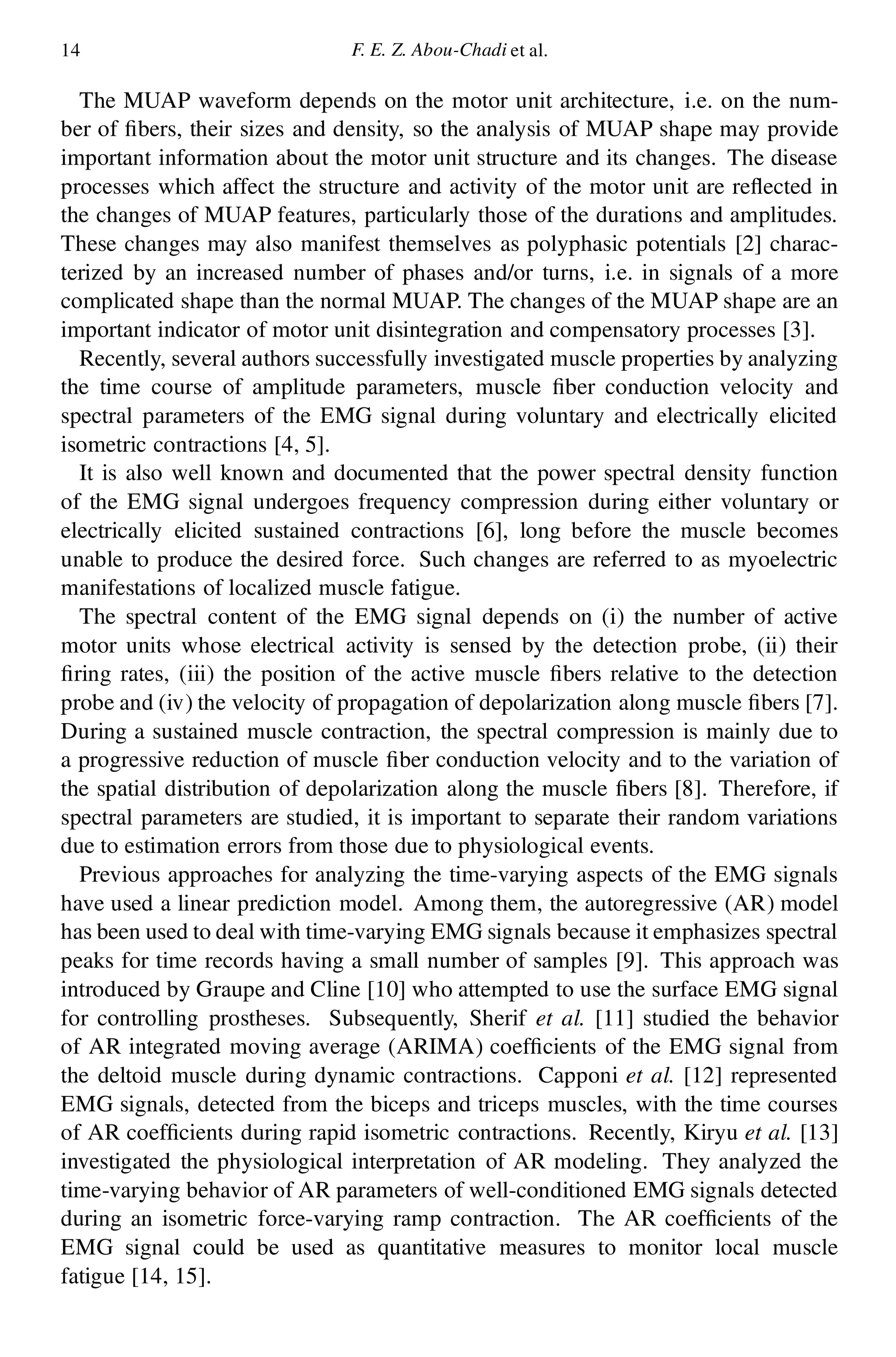 14 F. E. Z. Abou-Chadi et al.
The MUAP waveform depends on the motor unit architecture, i.e. on the num-
ber of bers, their sizes and density, so the analysis of MUAP shape may provide
important information about the motor unit structure and its changes. The disease
processes which affect the structure and activity of the motor unit are re ected in
the changes of MUAP features, particularly those of the durations and amplitudes.
These changes may also manifest themselves as polyphasic potentials [2] charac-
terized by an increased number of phases and/or turns, i.e. in signals of a more
complicated shape than the normal MUAP. The changes of the MUAP shape are an
important indicator of motor unit disintegration and compensatory processes [3].
Recently, several authors successfully investigated muscle properties by analyzing
the time course of amplitude parameters, muscle ber conduction velocity and
spectral parameters of the EMG signal during voluntary and electrically elicited
isometric contractions [4, 5].
It is also well known and documented that the power spectral density function
of the EMG signal undergoes frequency compression during either voluntary or
electrically elicited sustained contractions [6], long before the muscle becomes
unable to produce the desired force. Such changes are referred to as myoelectric
manifestations of localized muscle fatigue.
The spectral content of the EMG signal depends on (i) the number of active
motor units whose electrical activity is sensed by the detection probe, (ii) their
ring rates, (iii) the position of the active muscle bers relative to the detection
probe and (iv) the velocity of propagation of depolarization along muscle bers [7].
During a sustained muscle contraction, the spectral compression is mainly due to
a progressive reduction of muscle ber conduction velocity and to the variation of
the spatial distribution of depolarization along the muscle bers [8]. Therefore, if
spectral parameters are studied, it is important to separate their random variations
due to estimation errors from those due to physiological events.
Previous approaches for analyzing the time-varying aspects of the EMG signals
have used a linear prediction model. Among them, the autoregressive (AR) model
has been used to deal with time-varying EMG signals because it emphasizes spectral
peaks for time records having a small number of samples [9]. This approach was
introduced by Graupe and Cline [10] who attempted to use the surface EMG signal
for controlling prostheses. Subsequently, Sherif et al. [11] studied the behavior
of AR integrated moving average (ARIMA) coef cients of the EMG signal from
the deltoid muscle during dynamic contractions. Capponi et al. [12] represented
EMG signals, detected from the biceps and triceps muscles, with the time courses
of AR coef cients during rapid isometric contractions. Recently, Kiryu et al. [13]
investigated the physiological interpretation of AR modeling. They analyzed the
time-varying behavior of AR parameters of well-conditioned EMG signals detected
during an isometric force-varying ramp contraction. The AR coef cients of the
EMG signal could be used as quantitative measures to monitor local muscle
fatigue [14, 15].
 