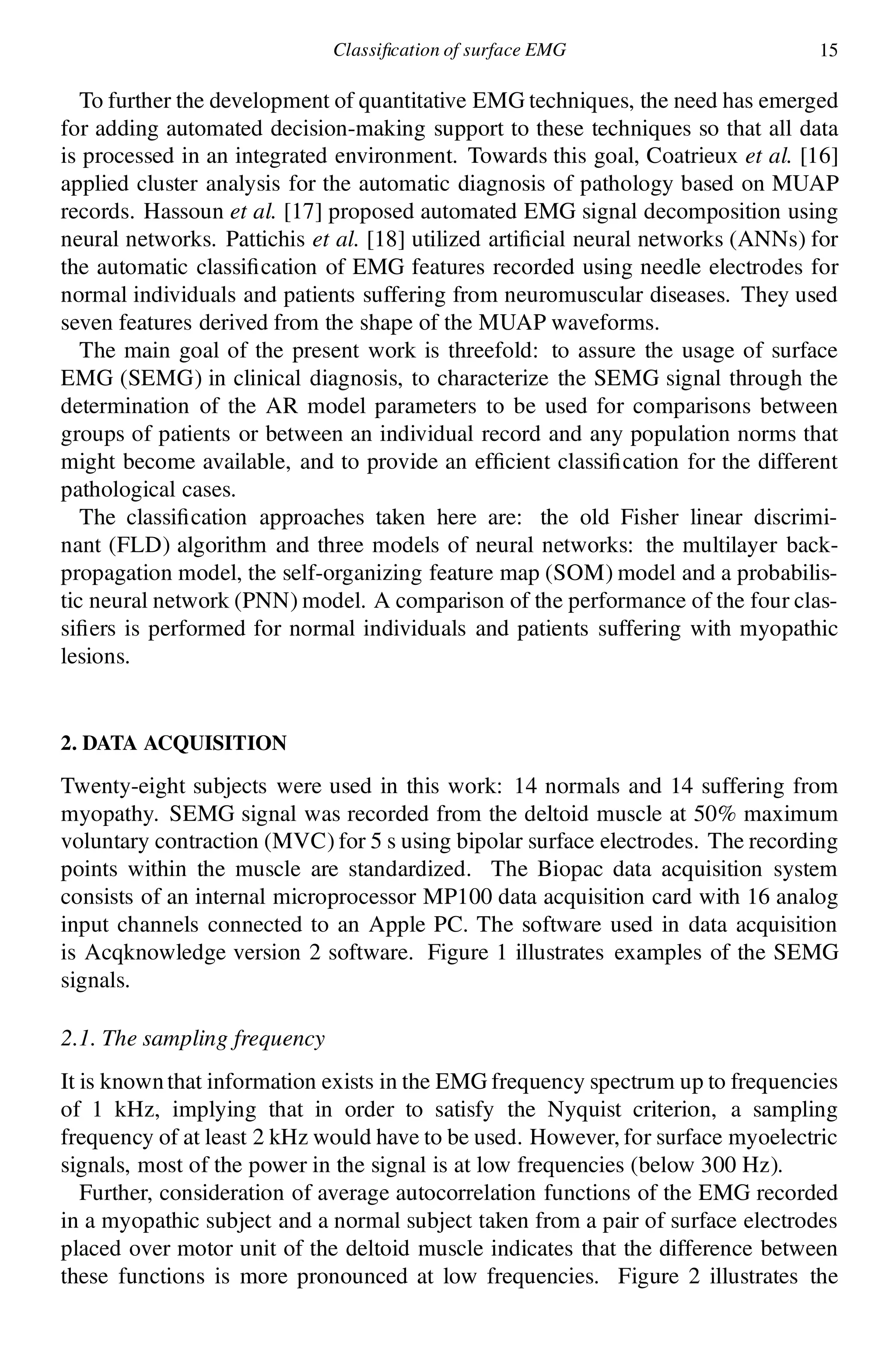 Classi cation of surface EMG 15
To further the development of quantitative EMG techniques, the need has emerged
for adding automated decision-making support to these techniques so that all data
is processed in an integrated environment. Towards this goal, Coatrieux et al. [16]
applied cluster analysis for the automatic diagnosis of pathology based on MUAP
records. Hassoun et al. [17] proposed automated EMG signal decomposition using
neural networks. Pattichis et al. [18] utilized arti cial neural networks (ANNs) for
the automatic classi cation of EMG features recorded using needle electrodes for
normal individuals and patients suffering from neuromuscular diseases. They used
seven features derived from the shape of the MUAP waveforms.
The main goal of the present work is threefold: to assure the usage of surface
EMG (SEMG) in clinical diagnosis, to characterize the SEMG signal through the
determination of the AR model parameters to be used for comparisons between
groups of patients or between an individual record and any population norms that
might become available, and to provide an ef cient classi cation for the different
pathological cases.
The classi cation approaches taken here are: the old Fisher linear discrimi-
nant (FLD) algorithm and three models of neural networks: the multilayer back-
propagation model, the self-organizing feature map (SOM) model and a probabilis-
tic neural network (PNN) model. A comparison of the performance of the four clas-
si ers is performed for normal individuals and patients suffering with myopathic
lesions.
2. DATA ACQUISITION
Twenty-eight subjects were used in this work: 14 normals and 14 suffering from
myopathy. SEMG signal was recorded from the deltoid muscle at 50% maximum
voluntary contraction (MVC) for 5 s using bipolar surface electrodes. The recording
points within the muscle are standardized. The Biopac data acquisition system
consists of an internal microprocessor MP100 data acquisition card with 16 analog
input channels connected to an Apple PC. The software used in data acquisition
is Acqknowledge version 2 software. Figure 1 illustrates examples of the SEMG
signals.
2.1. The sampling frequency
It is knownthat information exists in the EMG frequency spectrum up to frequencies
of 1 kHz, implying that in order to satisfy the Nyquist criterion, a sampling
frequency of at least 2 kHz would have to be used. However, for surface myoelectric
signals, most of the power in the signal is at low frequencies (below 300 Hz).
Further, consideration of average autocorrelation functions of the EMG recorded
in a myopathic subject and a normal subject taken from a pair of surface electrodes
placed over motor unit of the deltoid muscle indicates that the difference between
these functions is more pronounced at low frequencies. Figure 2 illustrates the
 