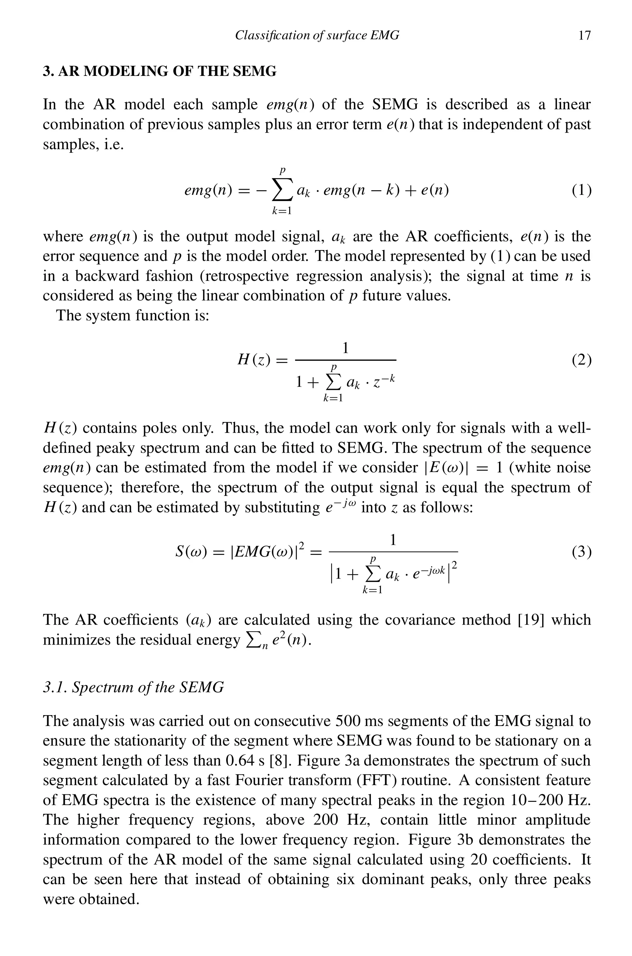 Classi cation of surface EMG 17
3. AR MODELING OF THE SEMG
In the AR model each sample emg(n) of the SEMG is described as a linear
combination of previous samples plus an error term e(n) that is independent of past
samples, i.e.
emg.n/ D ¡
pX
kD1
ak ¢ emg.n ¡ k/ C e.n/ (1)
where emg(n) is the output model signal, ak are the AR coef cients, e(n) is the
error sequence and p is the model order. The model represented by (1) can be used
in a backward fashion (retrospective regression analysis); the signal at time n is
considered as being the linear combination of p future values.
The system function is:
H .z/ D
1
1 C
pP
kD1
ak ¢ z¡k
(2)
H .z/ contains poles only. Thus, the model can work only for signals with a well-
de ned peaky spectrum and can be tted to SEMG. The spectrum of the sequence
emg(n) can be estimated from the model if we consider jE.!/j D 1 (white noise
sequence); therefore, the spectrum of the output signal is equal the spectrum of
H .z/ and can be estimated by substituting e¡j!
into z as follows:
S.!/ D jEMG.!/j2
D
1
­
­1 C
pP
kD1
ak ¢ e¡j!k
­
­2
(3)
The AR coef cients .ak/ are calculated using the covariance method [19] which
minimizes the residual energy
P
n e2
.n/.
3.1. Spectrum of the SEMG
The analysis was carried out on consecutive 500 ms segments of the EMG signal to
ensure the stationarity of the segment where SEMG was found to be stationary on a
segment length of less than 0.64 s [8]. Figure 3a demonstrates the spectrum of such
segment calculated by a fast Fourier transform (FFT) routine. A consistent feature
of EMG spectra is the existence of many spectral peaks in the region 10–200 Hz.
The higher frequency regions, above 200 Hz, contain little minor amplitude
information compared to the lower frequency region. Figure 3b demonstrates the
spectrum of the AR model of the same signal calculated using 20 coef cients. It
can be seen here that instead of obtaining six dominant peaks, only three peaks
were obtained.
 