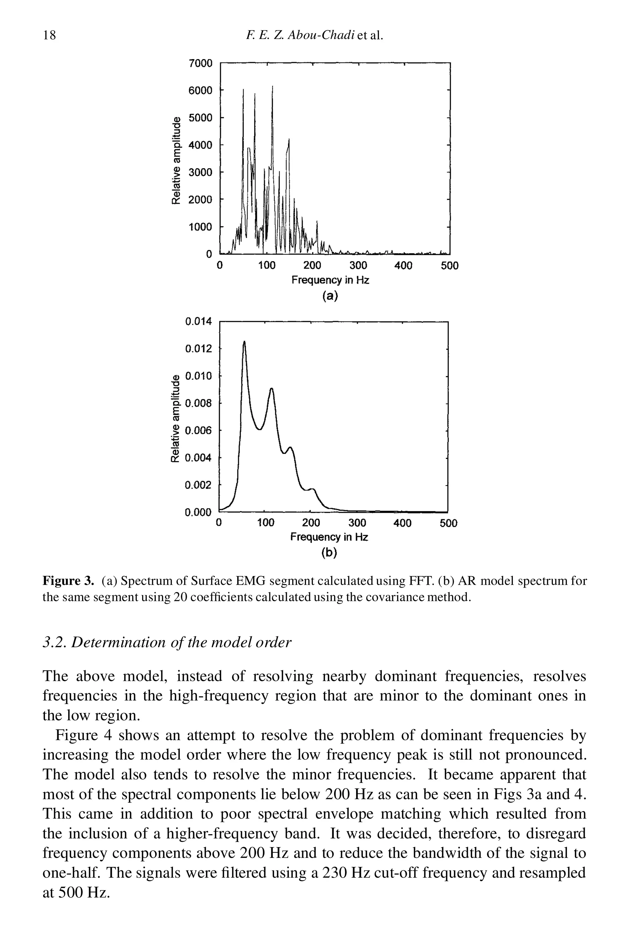 18 F. E. Z. Abou-Chadi et al.
Figure 3. (a) Spectrum of Surface EMG segment calculated using FFT. (b) AR model spectrum for
the same segment using 20 coef cients calculated using the covariance method.
3.2. Determination of the model order
The above model, instead of resolving nearby dominant frequencies, resolves
frequencies in the high-frequency region that are minor to the dominant ones in
the low region.
Figure 4 shows an attempt to resolve the problem of dominant frequencies by
increasing the model order where the low frequency peak is still not pronounced.
The model also tends to resolve the minor frequencies. It became apparent that
most of the spectral components lie below 200 Hz as can be seen in Figs 3a and 4.
This came in addition to poor spectral envelope matching which resulted from
the inclusion of a higher-frequency band. It was decided, therefore, to disregard
frequency components above 200 Hz and to reduce the bandwidth of the signal to
one-half. The signals were ltered using a 230 Hz cut-off frequency and resampled
at 500 Hz.
 
