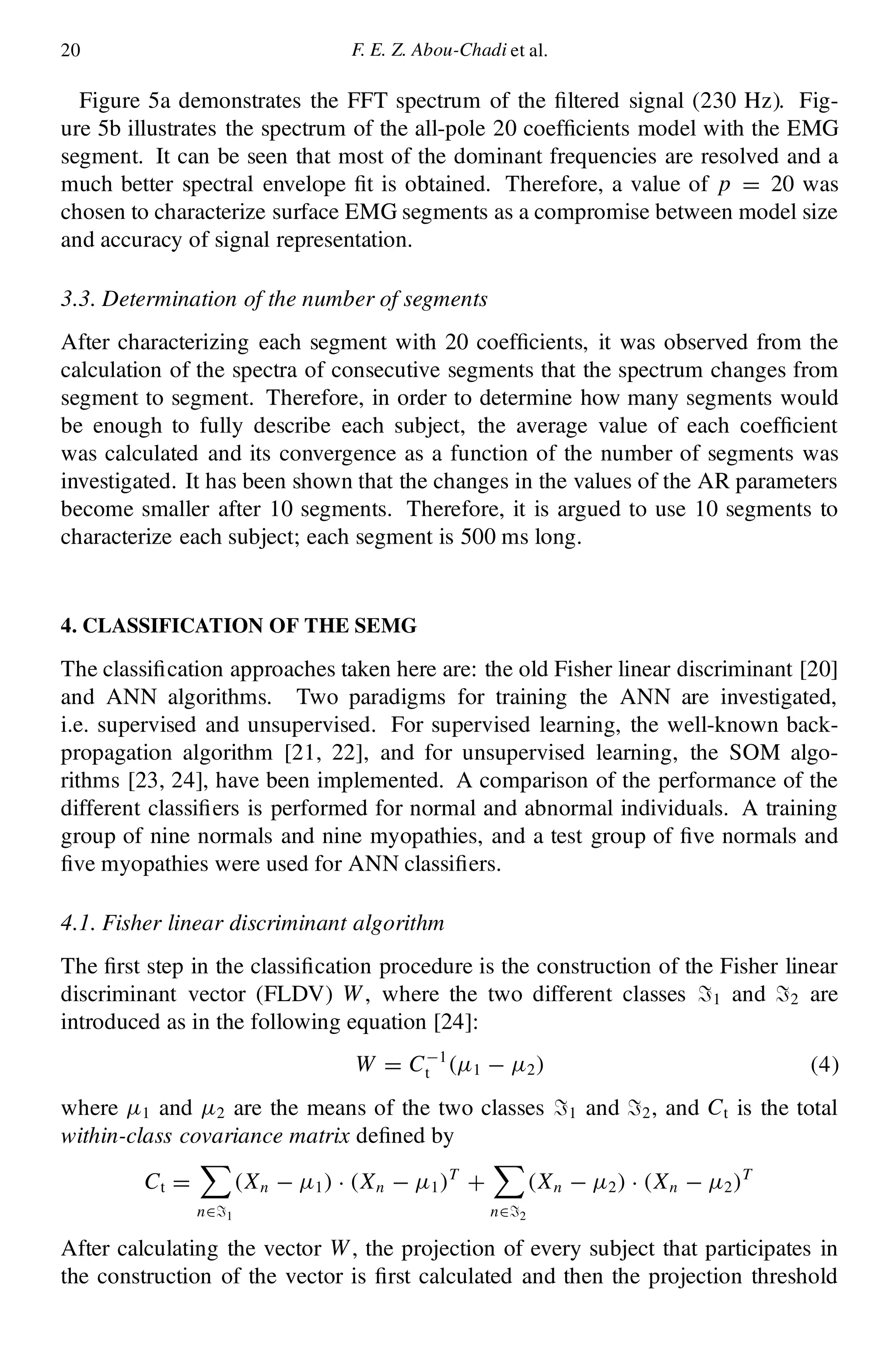 20 F. E. Z. Abou-Chadi et al.
Figure 5a demonstrates the FFT spectrum of the ltered signal (230 Hz). Fig-
ure 5b illustrates the spectrum of the all-pole 20 coef cients model with the EMG
segment. It can be seen that most of the dominant frequencies are resolved and a
much better spectral envelope t is obtained. Therefore, a value of p D 20 was
chosen to characterize surface EMG segments as a compromise between model size
and accuracy of signal representation.
3.3. Determination of the number of segments
After characterizing each segment with 20 coef cients, it was observed from the
calculation of the spectra of consecutive segments that the spectrum changes from
segment to segment. Therefore, in order to determine how many segments would
be enough to fully describe each subject, the average value of each coef cient
was calculated and its convergence as a function of the number of segments was
investigated. It has been shown that the changes in the values of the AR parameters
become smaller after 10 segments. Therefore, it is argued to use 10 segments to
characterize each subject; each segment is 500 ms long.
4. CLASSIFICATION OF THE SEMG
The classi cation approaches taken here are: the old Fisher linear discriminant [20]
and ANN algorithms. Two paradigms for training the ANN are investigated,
i.e. supervised and unsupervised. For supervised learning, the well-known back-
propagation algorithm [21, 22], and for unsupervised learning, the SOM algo-
rithms [23, 24], have been implemented. A comparison of the performance of the
different classi ers is performed for normal and abnormal individuals. A training
group of nine normals and nine myopathies, and a test group of ve normals and
ve myopathies were used for ANN classi ers.
4.1. Fisher linear discriminant algorithm
The rst step in the classi cation procedure is the construction of the Fisher linear
discriminant vector (FLDV) W, where the two different classes =1 and =2 are
introduced as in the following equation [24]:
W D C¡1
t .¹1 ¡ ¹2/ (4)
where ¹1 and ¹2 are the means of the two classes =1 and =2, and Ct is the total
within-class covariance matrix de ned by
Ct D
X
n2=1
.Xn ¡ ¹1/ ¢ .Xn ¡ ¹1/T
C
X
n2=2
.Xn ¡ ¹2/ ¢ .Xn ¡ ¹2/T
After calculating the vector W, the projection of every subject that participates in
the construction of the vector is rst calculated and then the projection threshold
 