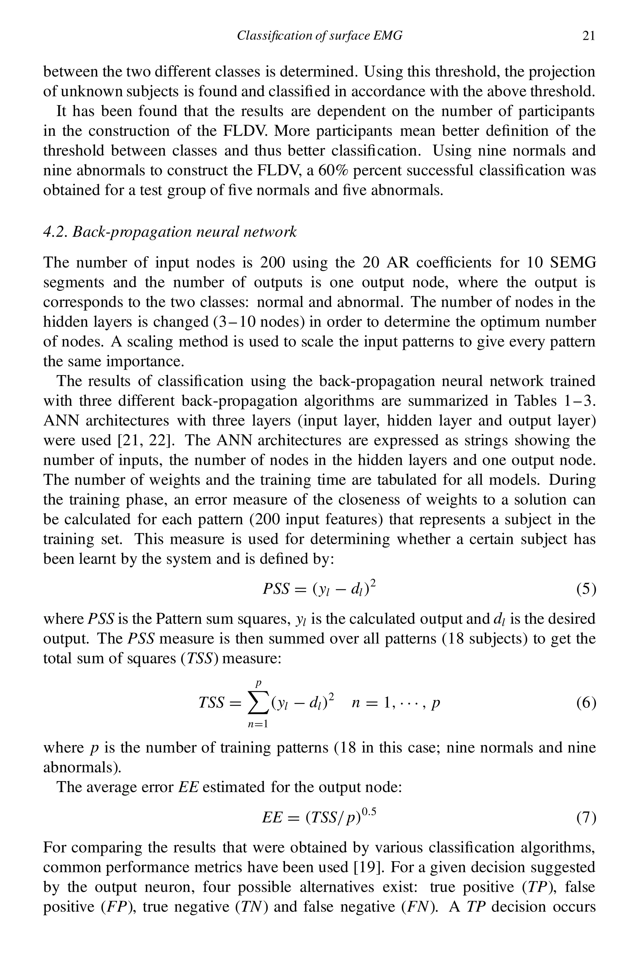 Classi cation of surface EMG 21
between the two different classes is determined. Using this threshold, the projection
of unknown subjects is found and classi ed in accordance with the above threshold.
It has been found that the results are dependent on the number of participants
in the construction of the FLDV. More participants mean better de nition of the
threshold between classes and thus better classi cation. Using nine normals and
nine abnormals to construct the FLDV, a 60% percent successful classi cation was
obtained for a test group of ve normals and ve abnormals.
4.2. Back-propagation neural network
The number of input nodes is 200 using the 20 AR coef cients for 10 SEMG
segments and the number of outputs is one output node, where the output is
corresponds to the two classes: normal and abnormal. The number of nodes in the
hidden layers is changed (3–10 nodes) in order to determine the optimum number
of nodes. A scaling method is used to scale the input patterns to give every pattern
the same importance.
The results of classi cation using the back-propagation neural network trained
with three different back-propagation algorithms are summarized in Tables 1–3.
ANN architectures with three layers (input layer, hidden layer and output layer)
were used [21, 22]. The ANN architectures are expressed as strings showing the
number of inputs, the number of nodes in the hidden layers and one output node.
The number of weights and the training time are tabulated for all models. During
the training phase, an error measure of the closeness of weights to a solution can
be calculated for each pattern (200 input features) that represents a subject in the
training set. This measure is used for determining whether a certain subject has
been learnt by the system and is de ned by:
PSS D .yl ¡ dl/2
(5)
where PSS is the Pattern sum squares, yl is the calculated output and dl is the desired
output. The PSS measure is then summed over all patterns (18 subjects) to get the
total sum of squares (TSS) measure:
TSS D
pX
nD1
.yl ¡ dl/2
n D 1; ¢ ¢ ¢ ; p (6)
where p is the number of training patterns (18 in this case; nine normals and nine
abnormals).
The average error EE estimated for the output node:
EE D .TSS=p/0:5
(7)
For comparing the results that were obtained by various classi cation algorithms,
common performance metrics have been used [19]. For a given decision suggested
by the output neuron, four possible alternatives exist: true positive (TP), false
positive (FP), true negative (TN) and false negative (FN). A TP decision occurs
 