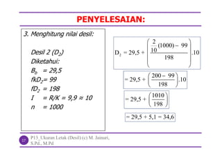 PENYELESAIAN:
P13_Ukuran Letak (Desil) (c) M. Jainuri,
S.Pd., M.Pd
17
3. Menghitung nilai desil:
Desil 2 (D2)
Diketahui:
Bb = 29,5
fkD2= 99
fD2 = 198
I = R/K = 9,9 ≈ 10
n = 1000
2
2
(1000) 99
10D = 29,5 + .10
198
 
 
 
 
 
200 99
= 29,5 + .10
198
 
 
 
1010
= 29,5 +
198
 
 
 
= 29,5 + 5,1 = 34,6
 