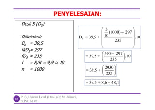 PENYELESAIAN:
P13_Ukuran Letak (Desil) (c) M. Jainuri,
S.Pd., M.Pd
18
Desil 5 (D5)
Diketahui:
Bb = 39,5
fkD5= 297
fD5 = 235
I = R/K = 9,9 ≈ 10
n = 1000
5
5
(1000) 297
10D = 39,5 + .10
235
 
 
 
 
 
500 297
= 39,5 + .10
235
 
 
 
2030
= 39,5 +
235
 
 
 
= 39,5 + 8,6 = 48,1
 