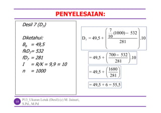PENYELESAIAN:
P13_Ukuran Letak (Desil) (c) M. Jainuri,
S.Pd., M.Pd
19
Desil 7 (D7)
Diketahui:
Bb = 49,5
fkD7= 532
fD7 = 281
I = R/K = 9,9 ≈ 10
n = 1000
7
7
(1000) 532
10D = 49,5 + .10
281
 
 
 
 
 
700 532
= 49,5 + .10
281
 
 
 
1680
= 49,5 +
281
 
 
 
= 49,5 + 6 = 55,5
 