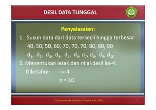 DESIL DATA TUNGGAL
Penyelesaian:
1. Susun data dari data terkecil hingga terbesar:
40, 50, 50, 60, 70, 70, 70, 80, 80, 90
d1, d2, d3, d4, d5, d6, d7, d8, d9, d10
2. Menentukan letak dan nilai desil ke-4:
Diketahui: i = 4
n = 10
5P13_Ukuran Letak (Desil) (c) M. Jainuri, S.Pd., M.Pd
 