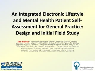 An Integrated Electronic Lifestyle and Mental Health Patient Self-Assessment for General Practice: Design and Initial Field Study Jim Warren1, Felicity Goodyear-Smith2, Denise Miller2, Debra Warren1, Chris Paton1, Thusitha Mabotuwana1 and Bruce Arroll21 National Institute for Health Innovation 2 Department of General Practice and Primary Health Care, School of Population Health, University of Auckland, Auckland, New Zealand 
