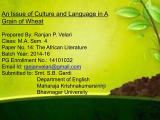 An Issue of Culture and Language in A
Grain of Wheat
Prepared By: Ranjan P. Velari
Class: M.A. Sem. 4
Paper No. 14: The African Literature
Batch Year: 2014-16
PG Enrollment No.: 14101032
Email Id: ranjanvelari@gmail.com
Submitted to: Smt. S.B. Gardi
Department of English
Maharaja Krishnakumarsinhji
Bhavnagar University
 