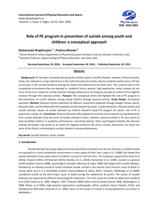 International Journal of Physical Education and Sports
www.phyedusports.in
Volume: 1, Issue: 2, Pages: 16-23
Role of PE program in prevention of suicide among youth and
children: a conceptual approach
Ramananda Ningthoujam 1
, Pratima Bhonde
1
Senior Research Fellow, Department of Physical Education and Sports Science
2
Assistant Professor, Degree College of Physical Education, Amravati, India
Received September 05, 201
Background: PE has been constantly educating the children about a healthy lifestyle. Ho
today, has reduced to a large extend due to the myth that physical activity reduces academic performance. Of late,
an increase in the suicidal tendency among the youths and adolescence has been seen. This could be due to the
competitive environment they are exposed to. Academic failure, parents’ high expectation, stress, anxiety, etc are
some of the main reason for suicide attempt amongst adolescence. PE program provides an outlet of this negative
emotion through their physical act
the prevention of suicide ideation among young children through physical activity.
approach. Method: Relevant articles published by different researchers obtained through Google Scholar search,
Research Gate, and Pub Med with the keywords Suicide ideation by youth, suicidal behaviour, Physical activity and
suicide attempt, Causes of suicide attempts by c
prevention suicide, etc. Conclusion:
from suicide attempts since the cause of suicide attempt is many. However, physical
have benefited children in academic performance, controlling obesity, other psychological benefits like decision
making, will power, and serves as an outlet for negative emotions like stress, anxiety, depression, etc which ar
some of the factors contributing to suicidal ideation in young adolescences.
Key words: Suicidal ideation, stress, anxiety
1. Introduction
Suicide attempts by young adolescents have drastically increased since the last 30 years as children today
are exposed to a more competitive environment in every aspect of their lives. Lewis et al. (1988) had shown that
suicide attempters have lower levels of academic success for the first time. The study was supported by Perez et al
(2016), Yaylachi (2015), Christiansen (2015), Kosidou et al., (2014), Richardson et al. (2005). Suicide is a general
health problem (Levine 2008), psychological disorders (Murrays & Lopez 1996) that began with suicidal ideation,
followed by an attempt suicide & finally complete suicide. S
young adults and it is a worldwide problem (Venumadhava & Sahay 2014). However, Waldvogel et al (2008)
considered suicide as the third major cause of death among the adolescents & youths. The causes of sui
attempts are expressed by different psychologist & researchers. The main cause of suicide are depression (Izadinia
et al 2010, Gould et al., 2003; Wagner, 1997, Pinquart 2009), daily stress & anxiety (Levine 2008, Waldvogel et al
2008, Philips et al 2002), high parental expectations (realityspeaks, 2013), academic failure (Yaylaci, 2015), and
interpersonal difficulties (Jhonson et al., 2002). Some of the causes of suicide in young adolescents are shown in
APPENDIX- I.
International Journal of Physical Education and Sports
23, Year: 2016
program in prevention of suicide among youth and
children: a conceptual approach
Pratima Bhonde 2
Senior Research Fellow, Department of Physical Education and Sports Science, Manipur University, India
Professor, Degree College of Physical Education, Amravati, India
, 2016; Accepted September 28, 2016; Published September 30, 2016
Abstract
PE has been constantly educating the children about a healthy lifestyle. Ho
today, has reduced to a large extend due to the myth that physical activity reduces academic performance. Of late,
an increase in the suicidal tendency among the youths and adolescence has been seen. This could be due to the
titive environment they are exposed to. Academic failure, parents’ high expectation, stress, anxiety, etc are
some of the main reason for suicide attempt amongst adolescence. PE program provides an outlet of this negative
emotion through their physical activity. Purpose: This conceptual article will highlight the role of PE program in
the prevention of suicide ideation among young children through physical activity.
Relevant articles published by different researchers obtained through Google Scholar search,
Research Gate, and Pub Med with the keywords Suicide ideation by youth, suicidal behaviour, Physical activity and
suicide attempt, Causes of suicide attempts by children, Research based PE program for youth, role of PE in
Conclusion: Physical education (PE) programme directly cannot prevent young adolescents
from suicide attempts since the cause of suicide attempt is many. However, physical activity in PE class seems to
have benefited children in academic performance, controlling obesity, other psychological benefits like decision
making, will power, and serves as an outlet for negative emotions like stress, anxiety, depression, etc which ar
some of the factors contributing to suicidal ideation in young adolescences.
Suicidal ideation, stress, anxiety
Suicide attempts by young adolescents have drastically increased since the last 30 years as children today
posed to a more competitive environment in every aspect of their lives. Lewis et al. (1988) had shown that
suicide attempters have lower levels of academic success for the first time. The study was supported by Perez et al
nsen (2015), Kosidou et al., (2014), Richardson et al. (2005). Suicide is a general
health problem (Levine 2008), psychological disorders (Murrays & Lopez 1996) that began with suicidal ideation,
followed by an attempt suicide & finally complete suicide. Suicide is the second most common cause of death in
young adults and it is a worldwide problem (Venumadhava & Sahay 2014). However, Waldvogel et al (2008)
considered suicide as the third major cause of death among the adolescents & youths. The causes of sui
attempts are expressed by different psychologist & researchers. The main cause of suicide are depression (Izadinia
et al 2010, Gould et al., 2003; Wagner, 1997, Pinquart 2009), daily stress & anxiety (Levine 2008, Waldvogel et al
2002), high parental expectations (realityspeaks, 2013), academic failure (Yaylaci, 2015), and
interpersonal difficulties (Jhonson et al., 2002). Some of the causes of suicide in young adolescents are shown in
ISSN- 2456-2963
program in prevention of suicide among youth and
Manipur University, India
September 30, 2016
PE has been constantly educating the children about a healthy lifestyle. However, Physical activity,
today, has reduced to a large extend due to the myth that physical activity reduces academic performance. Of late,
an increase in the suicidal tendency among the youths and adolescence has been seen. This could be due to the
titive environment they are exposed to. Academic failure, parents’ high expectation, stress, anxiety, etc are
some of the main reason for suicide attempt amongst adolescence. PE program provides an outlet of this negative
This conceptual article will highlight the role of PE program in
Study Design: Conceptual
Relevant articles published by different researchers obtained through Google Scholar search,
Research Gate, and Pub Med with the keywords Suicide ideation by youth, suicidal behaviour, Physical activity and
hildren, Research based PE program for youth, role of PE in
Physical education (PE) programme directly cannot prevent young adolescents
activity in PE class seems to
have benefited children in academic performance, controlling obesity, other psychological benefits like decision
making, will power, and serves as an outlet for negative emotions like stress, anxiety, depression, etc which are
Suicide attempts by young adolescents have drastically increased since the last 30 years as children today
posed to a more competitive environment in every aspect of their lives. Lewis et al. (1988) had shown that
suicide attempters have lower levels of academic success for the first time. The study was supported by Perez et al
nsen (2015), Kosidou et al., (2014), Richardson et al. (2005). Suicide is a general
health problem (Levine 2008), psychological disorders (Murrays & Lopez 1996) that began with suicidal ideation,
uicide is the second most common cause of death in
young adults and it is a worldwide problem (Venumadhava & Sahay 2014). However, Waldvogel et al (2008)
considered suicide as the third major cause of death among the adolescents & youths. The causes of suicidal
attempts are expressed by different psychologist & researchers. The main cause of suicide are depression (Izadinia
et al 2010, Gould et al., 2003; Wagner, 1997, Pinquart 2009), daily stress & anxiety (Levine 2008, Waldvogel et al
2002), high parental expectations (realityspeaks, 2013), academic failure (Yaylaci, 2015), and
interpersonal difficulties (Jhonson et al., 2002). Some of the causes of suicide in young adolescents are shown in
 