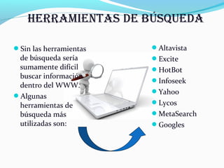 Sin las herramientas 
de búsqueda sería 
sumamente difícil 
buscar información 
dentro del WWW. 
Algunas 
herramientas de 
búsqueda más 
utilizadas son: 
Altavista 
Excite 
HotBot 
Infoseek 
Yahoo 
Lycos 
MetaSearch 
Googles 
 