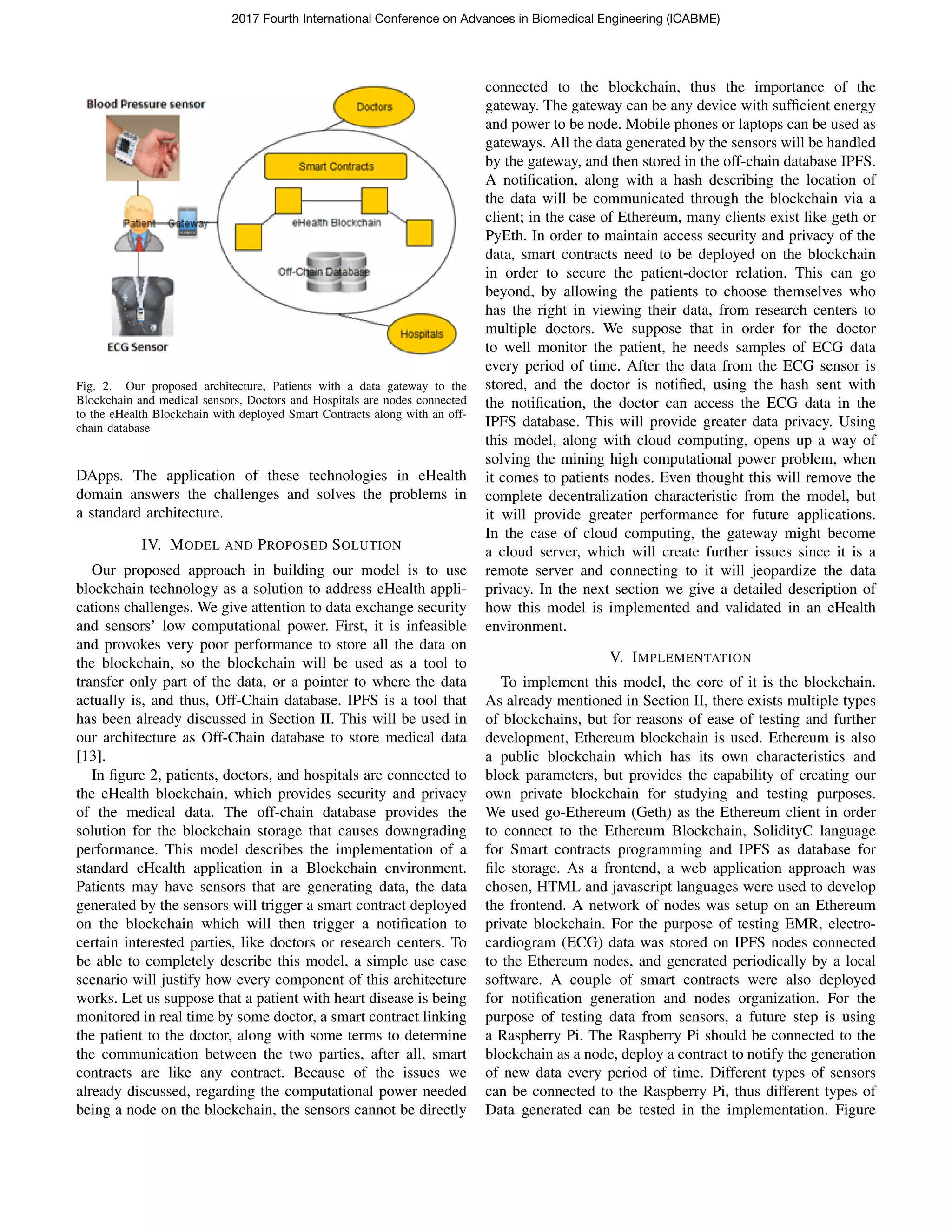 Fig. 2. Our proposed architecture, Patients with a data gateway to the
Blockchain and medical sensors, Doctors and Hospitals are nodes connected
to the eHealth Blockchain with deployed Smart Contracts along with an off-
chain database
DApps. The application of these technologies in eHealth
domain answers the challenges and solves the problems in
a standard architecture.
IV. MODEL AND PROPOSED SOLUTION
Our proposed approach in building our model is to use
blockchain technology as a solution to address eHealth appli-
cations challenges. We give attention to data exchange security
and sensors’ low computational power. First, it is infeasible
and provokes very poor performance to store all the data on
the blockchain, so the blockchain will be used as a tool to
transfer only part of the data, or a pointer to where the data
actually is, and thus, Off-Chain database. IPFS is a tool that
has been already discussed in Section II. This will be used in
our architecture as Off-Chain database to store medical data
[13].
In ﬁgure 2, patients, doctors, and hospitals are connected to
the eHealth blockchain, which provides security and privacy
of the medical data. The off-chain database provides the
solution for the blockchain storage that causes downgrading
performance. This model describes the implementation of a
standard eHealth application in a Blockchain environment.
Patients may have sensors that are generating data, the data
generated by the sensors will trigger a smart contract deployed
on the blockchain which will then trigger a notiﬁcation to
certain interested parties, like doctors or research centers. To
be able to completely describe this model, a simple use case
scenario will justify how every component of this architecture
works. Let us suppose that a patient with heart disease is being
monitored in real time by some doctor, a smart contract linking
the patient to the doctor, along with some terms to determine
the communication between the two parties, after all, smart
contracts are like any contract. Because of the issues we
already discussed, regarding the computational power needed
being a node on the blockchain, the sensors cannot be directly
connected to the blockchain, thus the importance of the
gateway. The gateway can be any device with sufﬁcient energy
and power to be node. Mobile phones or laptops can be used as
gateways. All the data generated by the sensors will be handled
by the gateway, and then stored in the off-chain database IPFS.
A notiﬁcation, along with a hash describing the location of
the data will be communicated through the blockchain via a
client; in the case of Ethereum, many clients exist like geth or
PyEth. In order to maintain access security and privacy of the
data, smart contracts need to be deployed on the blockchain
in order to secure the patient-doctor relation. This can go
beyond, by allowing the patients to choose themselves who
has the right in viewing their data, from research centers to
multiple doctors. We suppose that in order for the doctor
to well monitor the patient, he needs samples of ECG data
every period of time. After the data from the ECG sensor is
stored, and the doctor is notiﬁed, using the hash sent with
the notiﬁcation, the doctor can access the ECG data in the
IPFS database. This will provide greater data privacy. Using
this model, along with cloud computing, opens up a way of
solving the mining high computational power problem, when
it comes to patients nodes. Even thought this will remove the
complete decentralization characteristic from the model, but
it will provide greater performance for future applications.
In the case of cloud computing, the gateway might become
a cloud server, which will create further issues since it is a
remote server and connecting to it will jeopardize the data
privacy. In the next section we give a detailed description of
how this model is implemented and validated in an eHealth
environment.
V. IMPLEMENTATION
To implement this model, the core of it is the blockchain.
As already mentioned in Section II, there exists multiple types
of blockchains, but for reasons of ease of testing and further
development, Ethereum blockchain is used. Ethereum is also
a public blockchain which has its own characteristics and
block parameters, but provides the capability of creating our
own private blockchain for studying and testing purposes.
We used go-Ethereum (Geth) as the Ethereum client in order
to connect to the Ethereum Blockchain, SolidityC language
for Smart contracts programming and IPFS as database for
ﬁle storage. As a frontend, a web application approach was
chosen, HTML and javascript languages were used to develop
the frontend. A network of nodes was setup on an Ethereum
private blockchain. For the purpose of testing EMR, electro-
cardiogram (ECG) data was stored on IPFS nodes connected
to the Ethereum nodes, and generated periodically by a local
software. A couple of smart contracts were also deployed
for notiﬁcation generation and nodes organization. For the
purpose of testing data from sensors, a future step is using
a Raspberry Pi. The Raspberry Pi should be connected to the
blockchain as a node, deploy a contract to notify the generation
of new data every period of time. Different types of sensors
can be connected to the Raspberry Pi, thus different types of
Data generated can be tested in the implementation. Figure
2017 Fourth International Conference on Advances in Biomedical Engineering (ICABME)
 