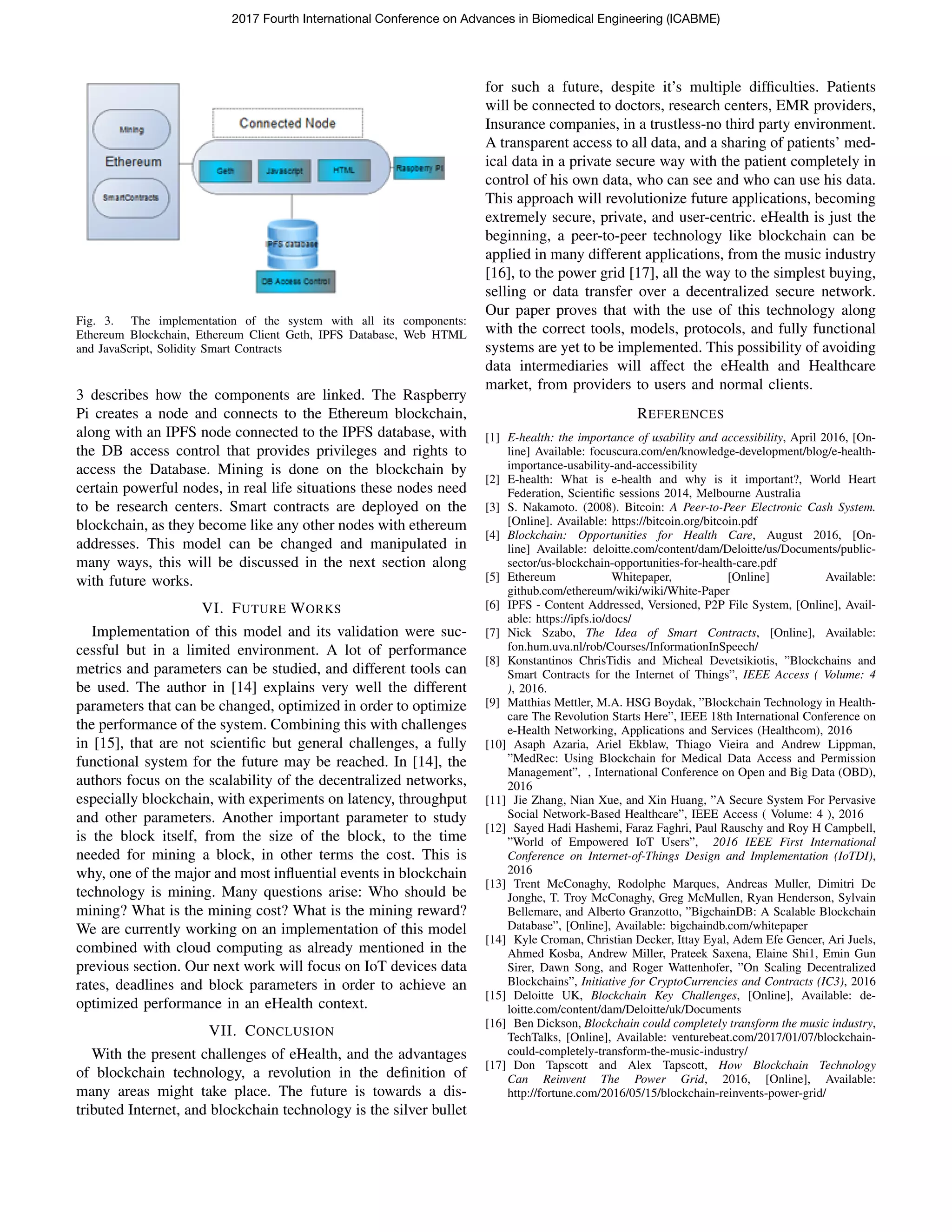 Fig. 3. The implementation of the system with all its components:
Ethereum Blockchain, Ethereum Client Geth, IPFS Database, Web HTML
and JavaScript, Solidity Smart Contracts
3 describes how the components are linked. The Raspberry
Pi creates a node and connects to the Ethereum blockchain,
along with an IPFS node connected to the IPFS database, with
the DB access control that provides privileges and rights to
access the Database. Mining is done on the blockchain by
certain powerful nodes, in real life situations these nodes need
to be research centers. Smart contracts are deployed on the
blockchain, as they become like any other nodes with ethereum
addresses. This model can be changed and manipulated in
many ways, this will be discussed in the next section along
with future works.
VI. FUTURE WORKS
Implementation of this model and its validation were suc-
cessful but in a limited environment. A lot of performance
metrics and parameters can be studied, and different tools can
be used. The author in [14] explains very well the different
parameters that can be changed, optimized in order to optimize
the performance of the system. Combining this with challenges
in [15], that are not scientiﬁc but general challenges, a fully
functional system for the future may be reached. In [14], the
authors focus on the scalability of the decentralized networks,
especially blockchain, with experiments on latency, throughput
and other parameters. Another important parameter to study
is the block itself, from the size of the block, to the time
needed for mining a block, in other terms the cost. This is
why, one of the major and most inﬂuential events in blockchain
technology is mining. Many questions arise: Who should be
mining? What is the mining cost? What is the mining reward?
We are currently working on an implementation of this model
combined with cloud computing as already mentioned in the
previous section. Our next work will focus on IoT devices data
rates, deadlines and block parameters in order to achieve an
optimized performance in an eHealth context.
VII. CONCLUSION
With the present challenges of eHealth, and the advantages
of blockchain technology, a revolution in the deﬁnition of
many areas might take place. The future is towards a dis-
tributed Internet, and blockchain technology is the silver bullet
for such a future, despite it’s multiple difﬁculties. Patients
will be connected to doctors, research centers, EMR providers,
Insurance companies, in a trustless-no third party environment.
A transparent access to all data, and a sharing of patients’ med-
ical data in a private secure way with the patient completely in
control of his own data, who can see and who can use his data.
This approach will revolutionize future applications, becoming
extremely secure, private, and user-centric. eHealth is just the
beginning, a peer-to-peer technology like blockchain can be
applied in many different applications, from the music industry
[16], to the power grid [17], all the way to the simplest buying,
selling or data transfer over a decentralized secure network.
Our paper proves that with the use of this technology along
with the correct tools, models, protocols, and fully functional
systems are yet to be implemented. This possibility of avoiding
data intermediaries will affect the eHealth and Healthcare
market, from providers to users and normal clients.
REFERENCES
[1] E-health: the importance of usability and accessibility, April 2016, [On-
line] Available: focuscura.com/en/knowledge-development/blog/e-health-
importance-usability-and-accessibility
[2] E-health: What is e-health and why is it important?, World Heart
Federation, Scientiﬁc sessions 2014, Melbourne Australia
[3] S. Nakamoto. (2008). Bitcoin: A Peer-to-Peer Electronic Cash System.
[Online]. Available: https://bitcoin.org/bitcoin.pdf
[4] Blockchain: Opportunities for Health Care, August 2016, [On-
line] Available: deloitte.com/content/dam/Deloitte/us/Documents/public-
sector/us-blockchain-opportunities-for-health-care.pdf
[5] Ethereum Whitepaper, [Online] Available:
github.com/ethereum/wiki/wiki/White-Paper
[6] IPFS - Content Addressed, Versioned, P2P File System, [Online], Avail-
able: https://ipfs.io/docs/
[7] Nick Szabo, The Idea of Smart Contracts, [Online], Available:
fon.hum.uva.nl/rob/Courses/InformationInSpeech/
[8] Konstantinos ChrisTidis and Micheal Devetsikiotis, ”Blockchains and
Smart Contracts for the Internet of Things”, IEEE Access ( Volume: 4
), 2016.
[9] Matthias Mettler, M.A. HSG Boydak, ”Blockchain Technology in Health-
care The Revolution Starts Here”, IEEE 18th International Conference on
e-Health Networking, Applications and Services (Healthcom), 2016
[10] Asaph Azaria, Ariel Ekblaw, Thiago Vieira and Andrew Lippman,
”MedRec: Using Blockchain for Medical Data Access and Permission
Management”, , International Conference on Open and Big Data (OBD),
2016
[11] Jie Zhang, Nian Xue, and Xin Huang, ”A Secure System For Pervasive
Social Network-Based Healthcare”, IEEE Access ( Volume: 4 ), 2016
[12] Sayed Hadi Hashemi, Faraz Faghri, Paul Rauschy and Roy H Campbell,
”World of Empowered IoT Users”, 2016 IEEE First International
Conference on Internet-of-Things Design and Implementation (IoTDI),
2016
[13] Trent McConaghy, Rodolphe Marques, Andreas Muller, Dimitri De
Jonghe, T. Troy McConaghy, Greg McMullen, Ryan Henderson, Sylvain
Bellemare, and Alberto Granzotto, ”BigchainDB: A Scalable Blockchain
Database”, [Online], Available: bigchaindb.com/whitepaper
[14] Kyle Croman, Christian Decker, Ittay Eyal, Adem Efe Gencer, Ari Juels,
Ahmed Kosba, Andrew Miller, Prateek Saxena, Elaine Shi1, Emin Gun
Sirer, Dawn Song, and Roger Wattenhofer, ”On Scaling Decentralized
Blockchains”, Initiative for CryptoCurrencies and Contracts (IC3), 2016
[15] Deloitte UK, Blockchain Key Challenges, [Online], Available: de-
loitte.com/content/dam/Deloitte/uk/Documents
[16] Ben Dickson, Blockchain could completely transform the music industry,
TechTalks, [Online], Available: venturebeat.com/2017/01/07/blockchain-
could-completely-transform-the-music-industry/
[17] Don Tapscott and Alex Tapscott, How Blockchain Technology
Can Reinvent The Power Grid, 2016, [Online], Available:
http://fortune.com/2016/05/15/blockchain-reinvents-power-grid/
2017 Fourth International Conference on Advances in Biomedical Engineering (ICABME)
 
