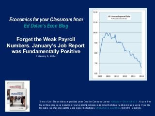 Economics for your Classroom from
Ed Dolan’s Econ Blog
Forget the Weak Payroll
Numbers. January’s Job Report
was Fundamentally Positive
February 8, 2014

Terms of Use: These slides are provided under Creative Commons License Attribution—Share Alike 3.0 . You are free
to use these slides as a resource for your economics classes together with whatever textbook you are using. If you like
the slides, you may also want to take a look at my textbook, Introduction to Economics, from BVT Publishing.

 