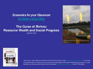 Economics for your Classroom
Ed Dolan’s Econ Blog
The Curse of Riches:
Resource Wealth and Social Progress
April 23, 2014
Terms of Use: These slides are provided under Creative Commons License Attribution—Share Alike 3.0 . You are free
to use these slides as a resource for your economics classes together with whatever textbook you are using. If you like
the slides, you may also want to take a look at my textbook, Introduction to Economics, from BVT Publishing.
 
