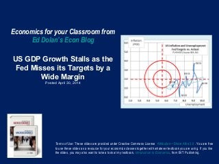 Economics for your Classroom from
Ed Dolan’s Econ Blog
US GDP Growth Stalls as the
Fed Misses its Targets by a
Wide Margin
Posted April 30, 2014
Terms of Use: These slides are provided under Creative Commons License Attribution—Share Alike 3.0 . You are free
to use these slides as a resource for your economics classes together with whatever textbook you are using. If you like
the slides, you may also want to take a look at my textbook, Introduction to Economics, from BVT Publishing.
 