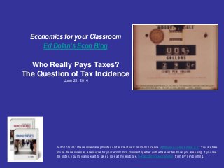 Economics for your Classroom
Ed Dolan’s Econ Blog
Who Really Pays Taxes?
The Question of Tax Incidence
June 21, 2014
Terms of Use: These slides are provided under Creative Commons License Attribution—Share Alike 3.0 . You are free
to use these slides as a resource for your economics classes together with whatever textbook you are using. If you like
the slides, you may also want to take a look at my textbook, Introduction to Economics, from BVT Publishing.
 