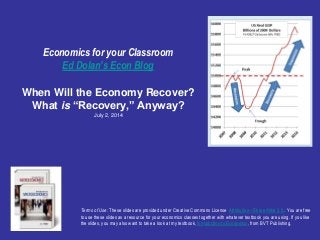Economics for your Classroom
Ed Dolan’s Econ Blog
When Will the Economy Recover?
What is “Recovery,” Anyway?
July 2, 2014
Terms of Use: These slides are provided under Creative Commons License Attribution—Share Alike 3.0 . You are free
to use these slides as a resource for your economics classes together with whatever textbook you are using. If you like
the slides, you may also want to take a look at my textbook, Introduction to Economics, from BVT Publishing.
 
