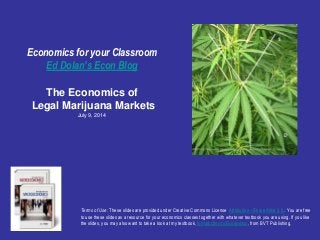 Economics for your Classroom
Ed Dolan’s Econ Blog
The Economics of
Legal Marijuana Markets
July 9, 2014
Terms of Use: These slides are provided under Creative Commons License Attribution—Share Alike 3.0 . You are free
to use these slides as a resource for your economics classes together with whatever textbook you are using. If you like
the slides, you may also want to take a look at my textbook, Introduction to Economics, from BVT Publishing.
 