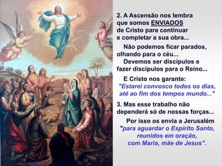 2. A Ascensão nos lembra
que somos ENVIADOS
de Cristo para continuar
e completar a sua obra...
Não podemos ficar parados,
olhando para o céu...
Devemos ser discípulos e
fazer discípulos para o Reino...
E Cristo nos garante:
"Estarei convosco todos os dias,
até ao fim dos tempos mundo..."
3. Mas esse trabalho não
dependerá só de nossas forças...
Por isso os envia a Jerusalém
"para aguardar o Espírito Santo,
reunidos em oração,
com Maria, mãe de Jesus".
 