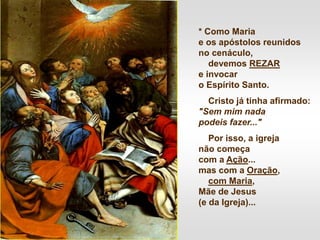* Como Maria
e os apóstolos reunidos
no cenáculo,
devemos REZAR
e invocar
o Espírito Santo.
Cristo já tinha afirmado:
"Sem mim nada
podeis fazer..."
Por isso, a igreja
não começa
com a Ação...
mas com a Oração,
com Maria,
Mãe de Jesus
(e da Igreja)...
 