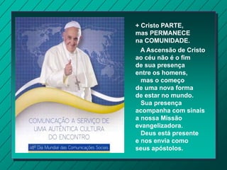 + Cristo PARTE,
mas PERMANECE
na COMUNIDADE.
A Ascensão de Cristo
ao céu não é o fim
de sua presença
entre os homens,
mas o começo
de uma nova forma
de estar no mundo.
Sua presença
acompanha com sinais
a nossa Missão
evangelizadora.
Deus está presente
e nos envia como
seus apóstolos.
 