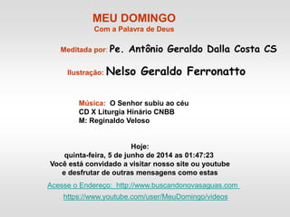 MEU DOMINGO
Com a Palavra de Deus
Meditada por: Pe. Antônio Geraldo Dalla Costa CS
Ilustração: Nelso Geraldo Ferronatto
Música: O Senhor subiu ao céu
CD X Liturgia Hinário CNBB
M: Reginaldo Veloso
Hoje:
quinta-feira, 5 de junho de 2014 as 01:47:23
Você está convidado a visitar nosso site ou youtube
e desfrutar de outras mensagens como estas
Acesse o Endereço: http://www.buscandonovasaguas.com
https://www.youtube.com/user/MeuDomingo/videos
 